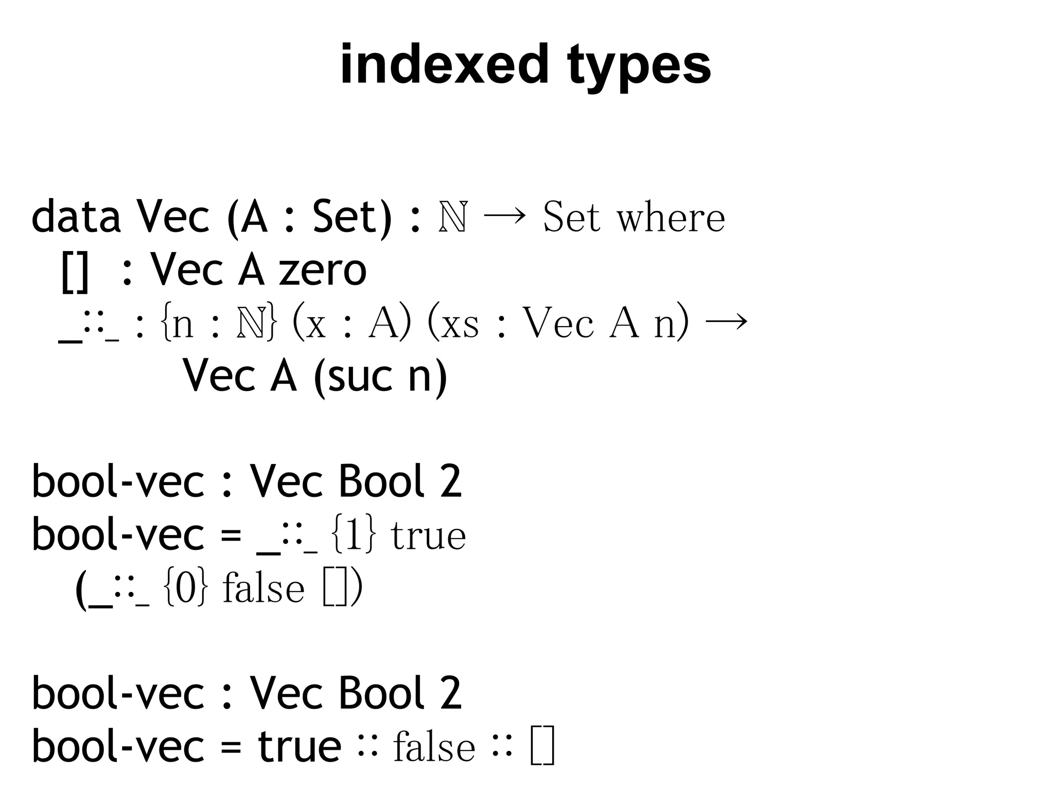 indexed types

data Vec (A : Set) : ℕ → Set where
  []  : Vec A zero
  _∷_ : {n : ℕ} (x : A) (xs : Vec A n) →
           Vec A (suc n)

bool-vec : Vec Bool 2
bool-vec = _∷_ {1} true
   (_∷_ {0} false [])
 
bool-vec : Vec Bool 2
bool-vec = true ∷ false ∷ []
 