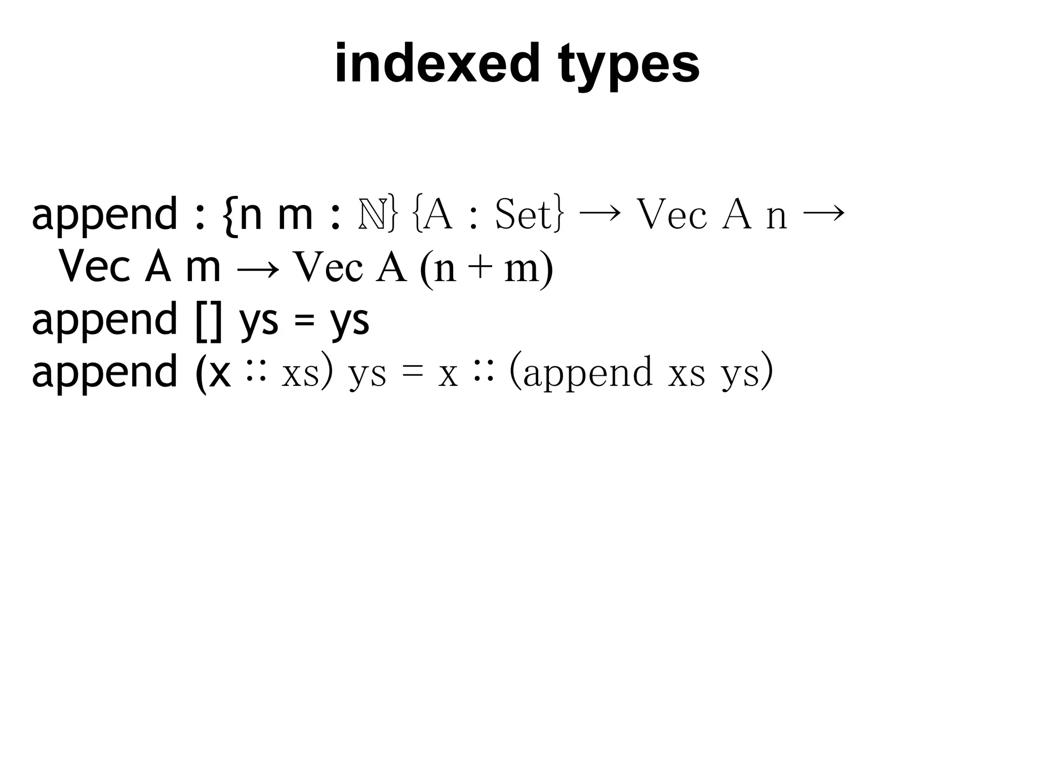indexed types

append : {n m : ℕ} {A : Set} → Vec A n →
  Vec A m → Vec A (n + m)
append [] ys = ys
append (x ∷ xs) ys = x ∷ (append xs ys)
 