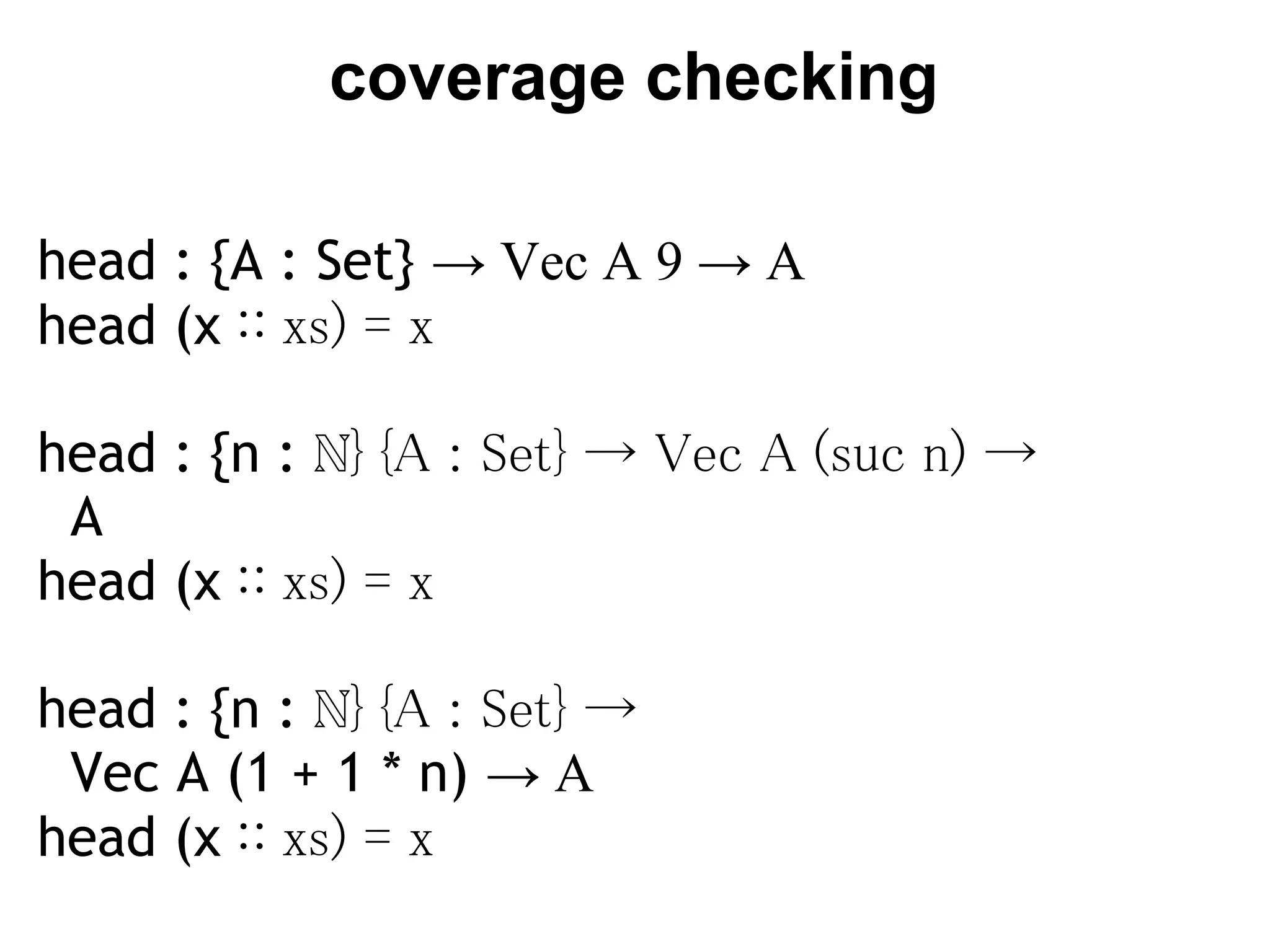 coverage checking

head : {A : Set} → Vec A 9 → A
head (x ∷ xs) = x
 
head : {n : ℕ} {A : Set} → Vec A (suc n) →
 A
head (x ∷ xs) = x
 
head : {n : ℕ} {A : Set} →
  Vec A (1 + 1 * n) → A
head (x ∷ xs) = x
 
 