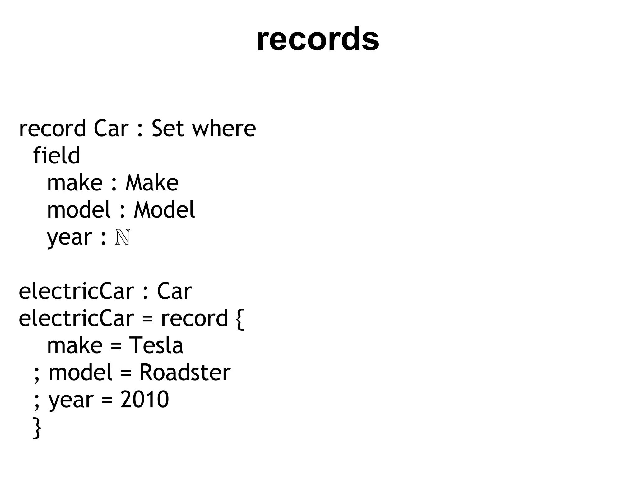 records

record Car : Set where
  field
    make : Make
    model : Model
    year : ℕ

electricCar : Car
electricCar = record {
    make = Tesla
  ; model = Roadster
  ; year = 2010
 }
 
