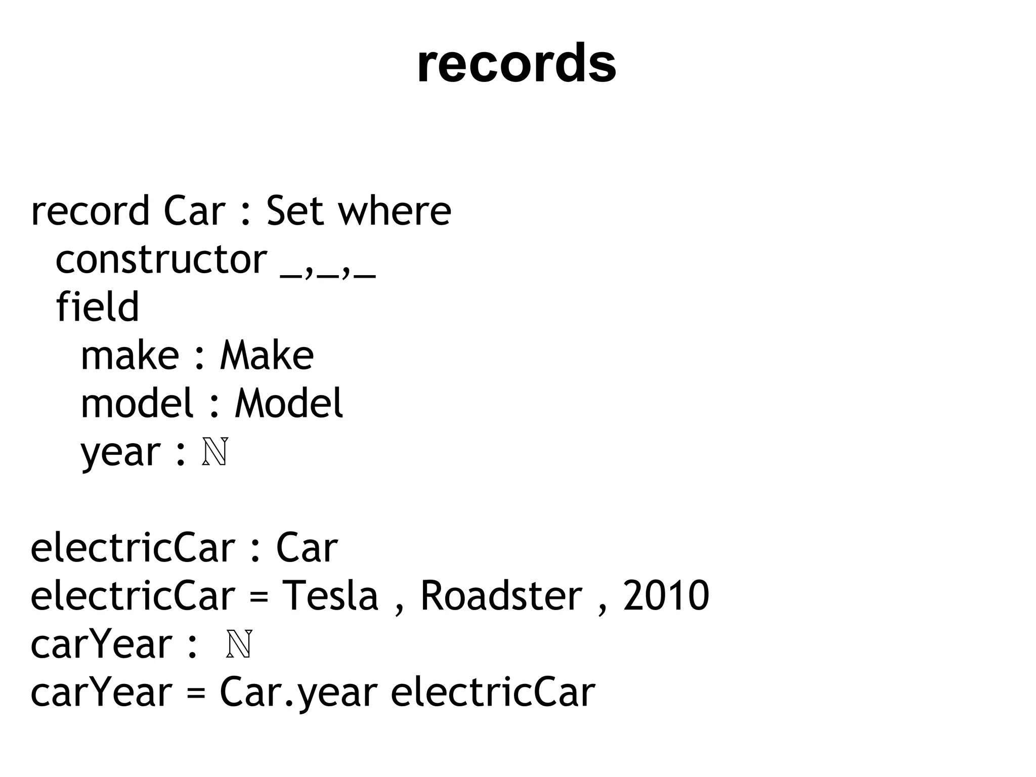 records

record Car : Set where
  constructor _,_,_
  field
    make : Make
    model : Model
    year : ℕ

electricCar : Car
electricCar = Tesla , Roadster , 2010
carYear :  ℕ
carYear = Car.year electricCar
 
