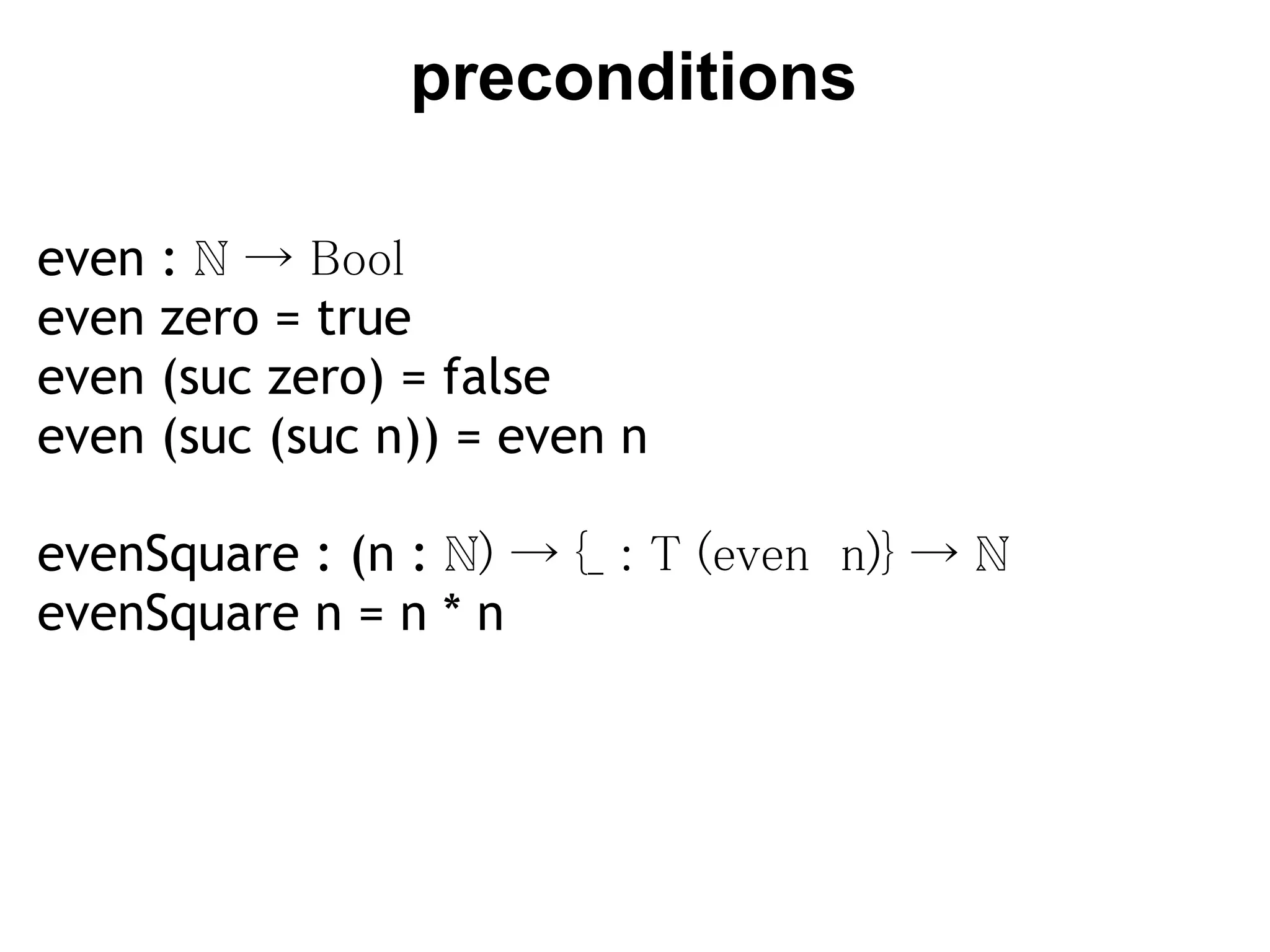 preconditions

even   : ℕ → Bool
even   zero = true
even   (suc zero) = false
even   (suc (suc n)) = even n

evenSquare : (n : ℕ) → {_ : T (even  n)} → ℕ
evenSquare n = n * n
 