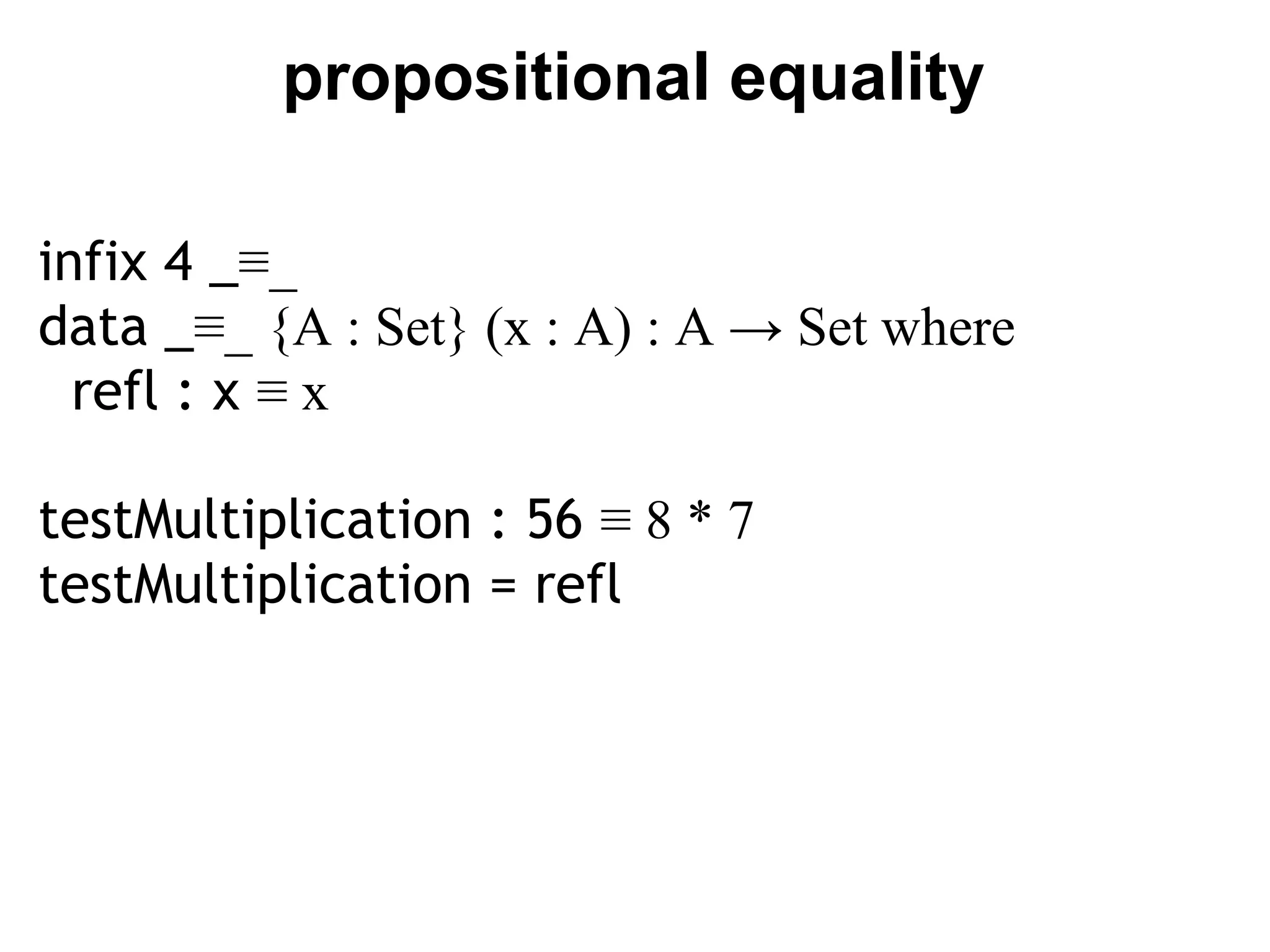 propositional equality

infix 4 _≡_
data _≡_ {A : Set} (x : A) : A → Set where
  refl : x ≡ x

testMultiplication : 56 ≡ 8 * 7
testMultiplication = refl
 