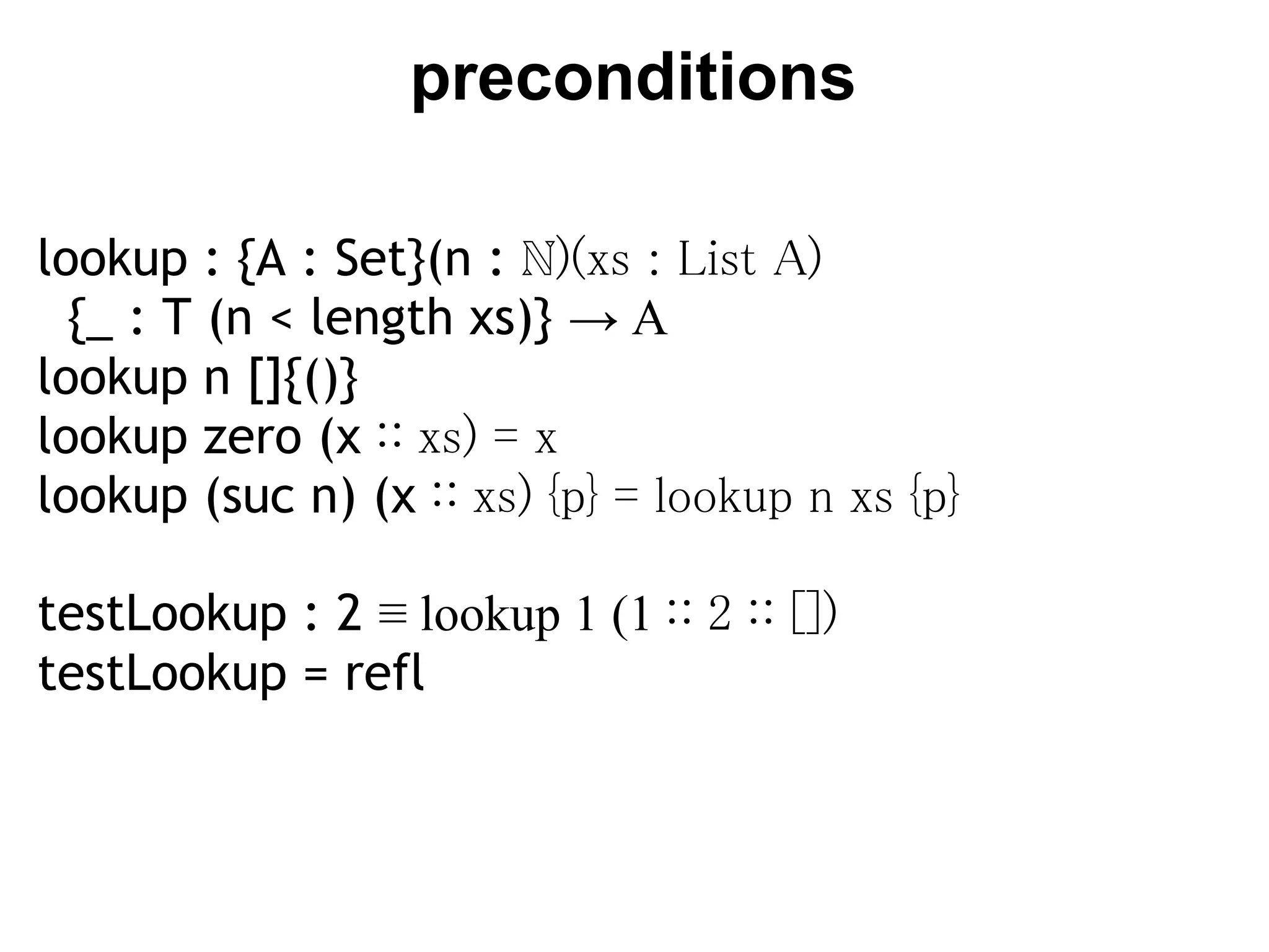 preconditions

lookup : {A : Set}(n : ℕ)(xs : List A)
  {_ : T (n < length xs)} → A
lookup n []{()}
lookup zero (x ∷ xs) = x
lookup (suc n) (x ∷ xs) {p} = lookup n xs {p}

testLookup : 2 ≡ lookup 1 (1 ∷ 2 ∷ [])
testLookup = refl
 