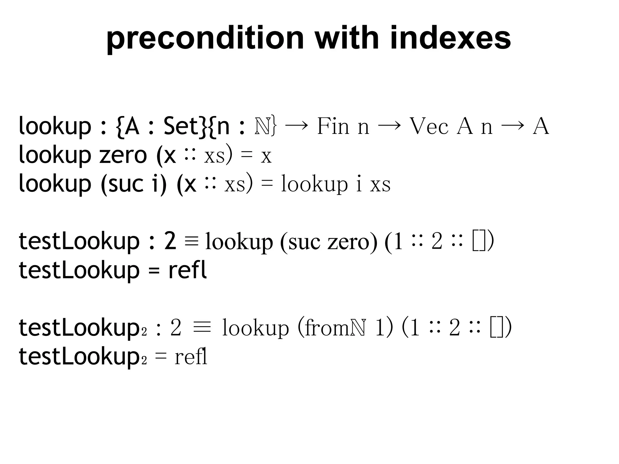 precondition with indexes

lookup : {A : Set}{n : ℕ} → Fin n → Vec A n → A
lookup zero (x ∷ xs) = x
lookup (suc i) (x ∷ xs) = lookup i xs
 
testLookup : 2 ≡ lookup (suc zero) (1 ∷ 2 ∷ [])
testLookup = refl

testLookup₂ : 2 ≡ lookup (fromℕ 1) (1 ∷ 2 ∷ [])
testLookup₂ = refl
 
