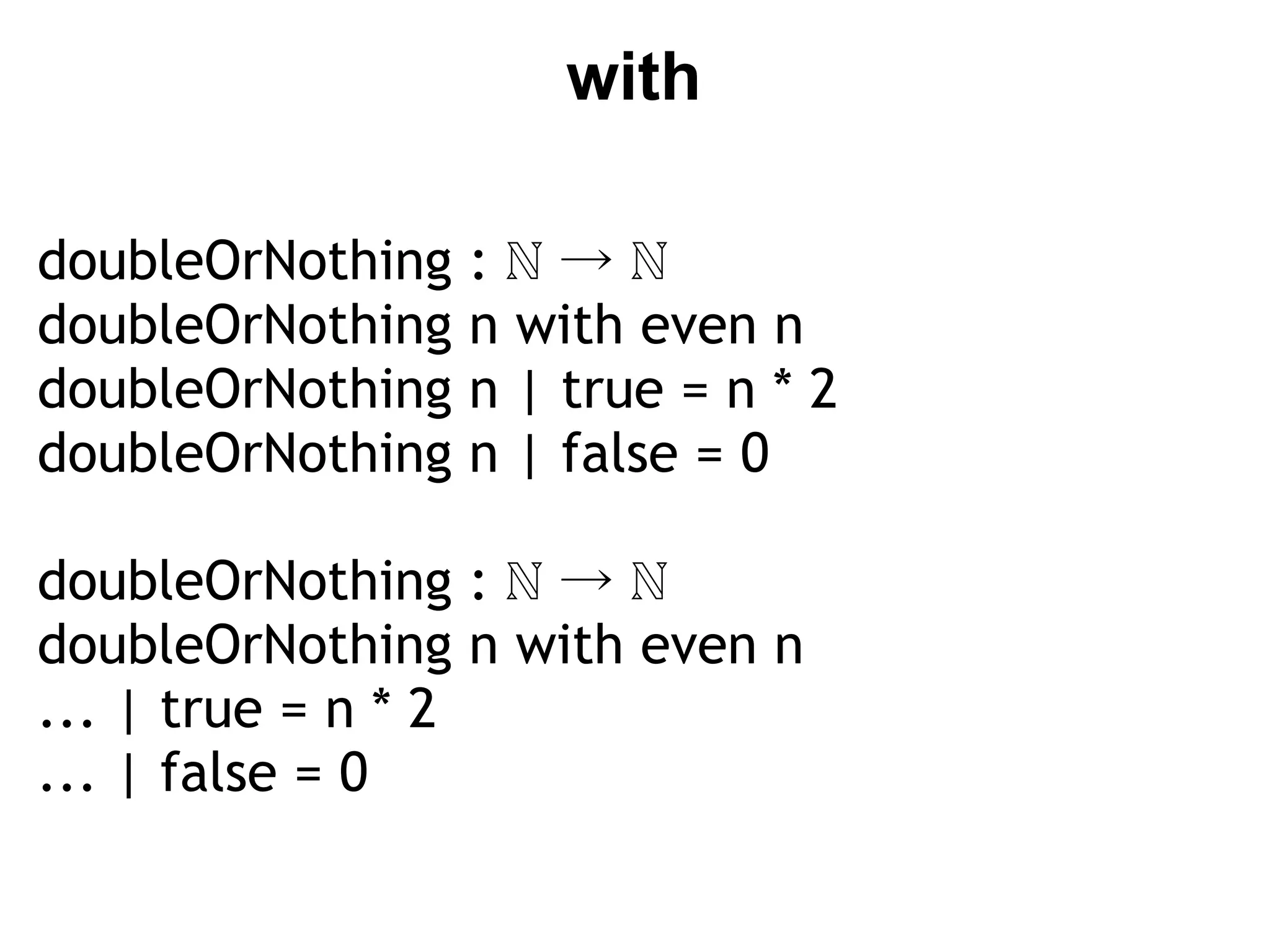 with

doubleOrNothing      :ℕ→ℕ
doubleOrNothing      n with even n
doubleOrNothing      n | true = n * 2
doubleOrNothing      n | false = 0
 
doubleOrNothing      :ℕ→ℕ
doubleOrNothing      n with even n
... | true = n * 2
... | false = 0
 