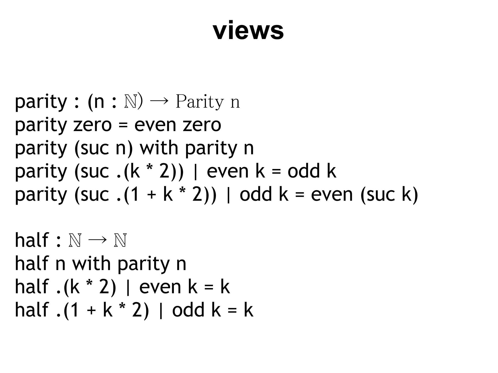 views

parity   : (n : ℕ) → Parity n
parity   zero = even zero
parity   (suc n) with parity n
parity   (suc .(k * 2)) | even k = odd k
parity   (suc .(1 + k * 2)) | odd k = even (suc k)

half   :ℕ→ℕ
half   n with parity n
half   .(k * 2) | even k = k
half   .(1 + k * 2) | odd k = k
 