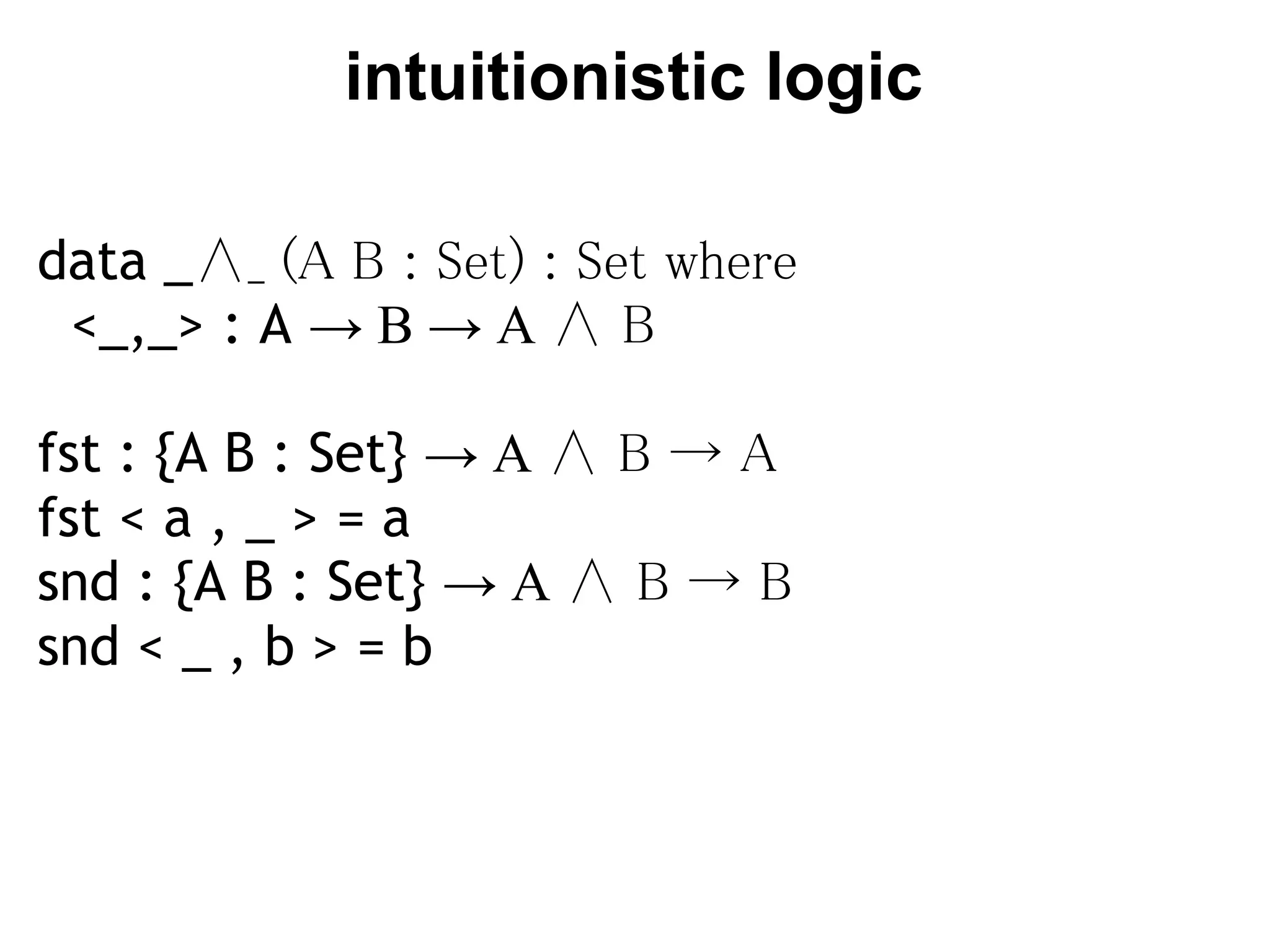 intuitionistic logic

data _∧_ (A B : Set) : Set where
  <_,_> : A → B → A ∧ B

fst : {A B : Set} → A ∧ B → A
fst < a , _ > = a
snd : {A B : Set} → A ∧ B → B
snd < _ , b > = b
 