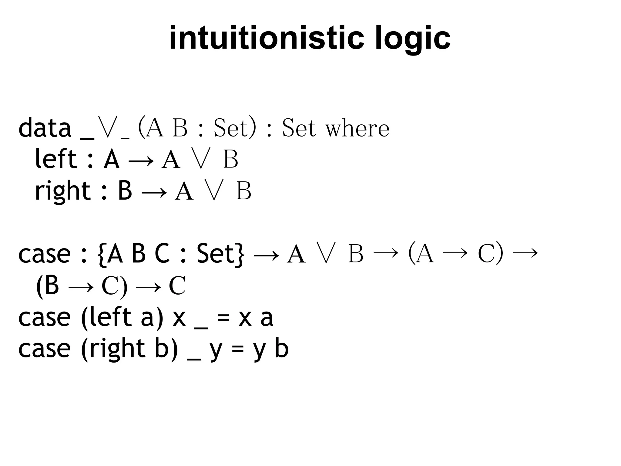 intuitionistic logic

data _∨_ (A B : Set) : Set where
  left : A → A ∨ B
  right : B → A ∨ B

case : {A B C : Set} → A ∨ B → (A → C) →
  (B → C) → C
case (left a) x _ = x a
case (right b) _ y = y b
 