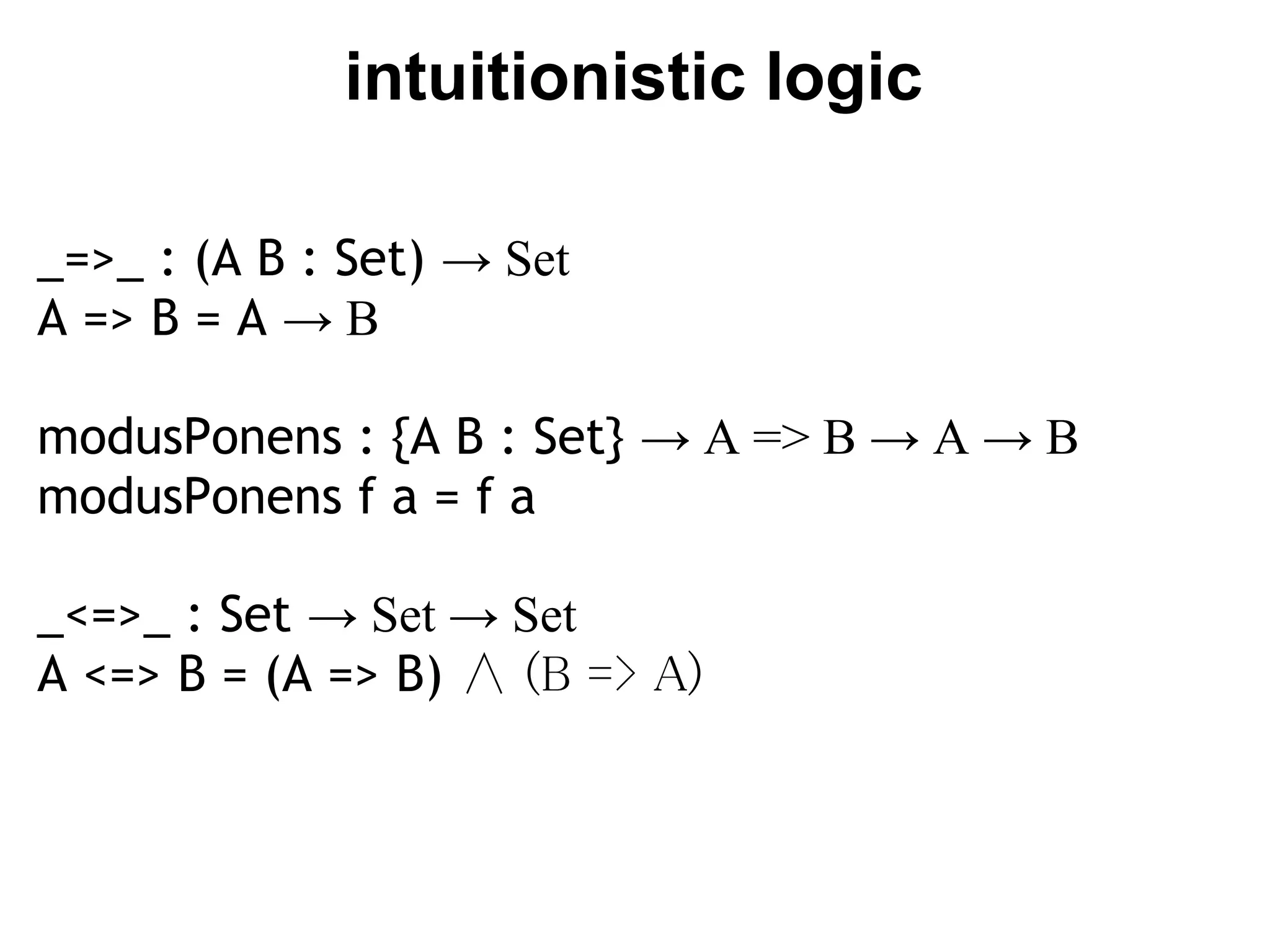 intuitionistic logic

_=>_ : (A B : Set) → Set
A => B = A → B

modusPonens : {A B : Set} → A => B → A → B
modusPonens f a = f a

_<=>_ : Set → Set → Set
A <=> B = (A => B) ∧ (B => A)
 