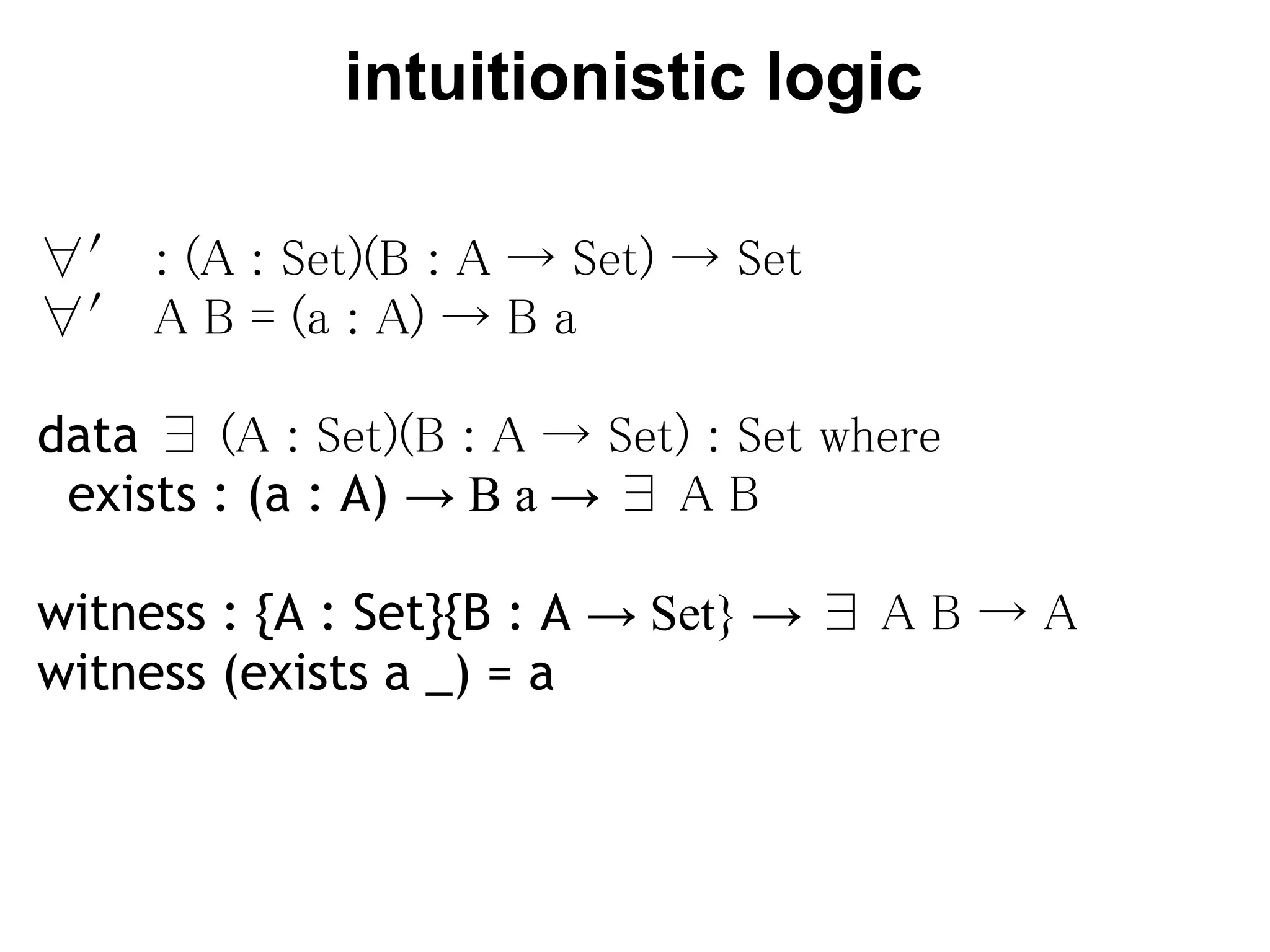 intuitionistic logic

∀′ : (A : Set)(B : A → Set) → Set
∀′ A B = (a : A) → B a

data ∃ (A : Set)(B : A → Set) : Set where
  exists : (a : A) → B a → ∃ A B

witness : {A : Set}{B : A → Set} → ∃ A B → A
witness (exists a _) = a
 