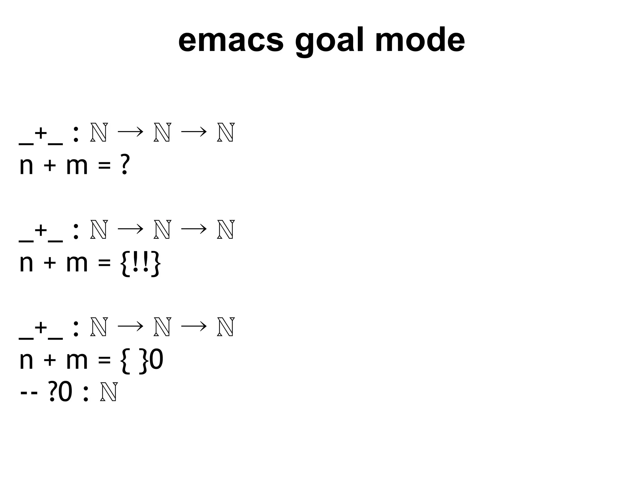 emacs goal mode

_+_ : ℕ → ℕ → ℕ 
n+m=?
 
_+_ : ℕ → ℕ → ℕ
n + m = {!!}

_+_ : ℕ → ℕ → ℕ
n + m = { }0
-- ?0 : ℕ
 
