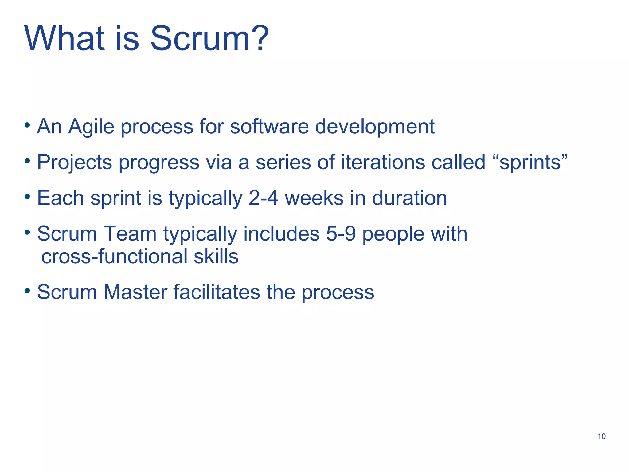 10
What is Scrum?
• An Agile process for software development
• Projects progress via a series of iterations called “sprints”
• Each sprint is typically 2-4 weeks in duration
• Scrum Team typically includes 5-9 people with
cross-functional skills
• Scrum Master facilitates the process
 