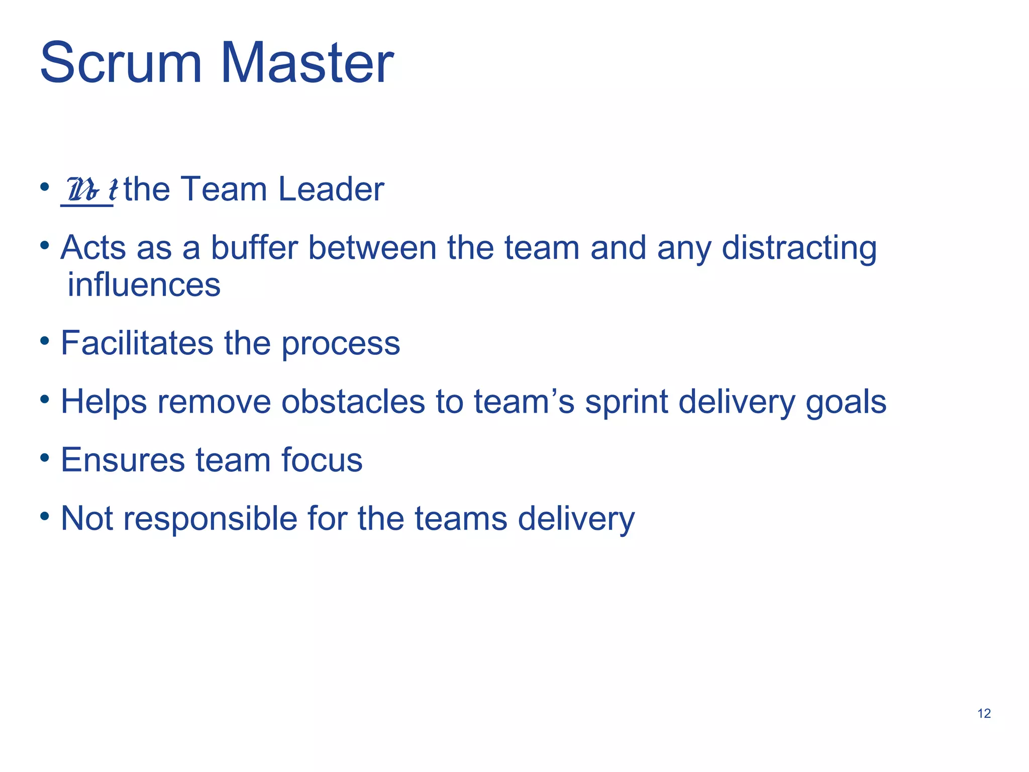 12
Scrum Master
• No t the Team Leader
• Acts as a buffer between the team and any distracting
influences
• Facilitates the process
• Helps remove obstacles to team’s sprint delivery goals
• Ensures team focus
• Not responsible for the teams delivery
 