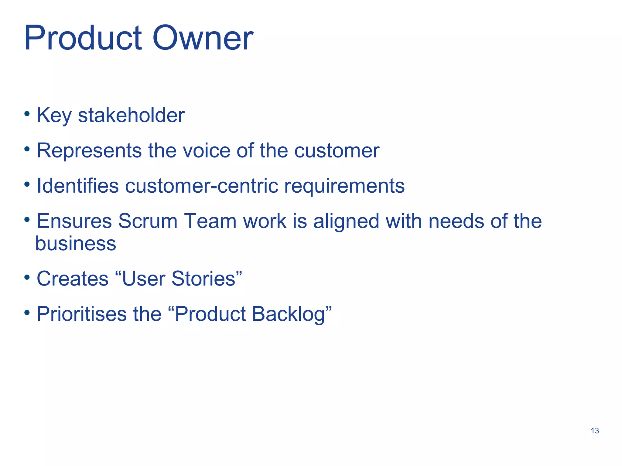 13
Product Owner
• Key stakeholder
• Represents the voice of the customer
• Identifies customer-centric requirements
• Ensures Scrum Team work is aligned with needs of the
business
• Creates “User Stories”
• Prioritises the “Product Backlog”
 