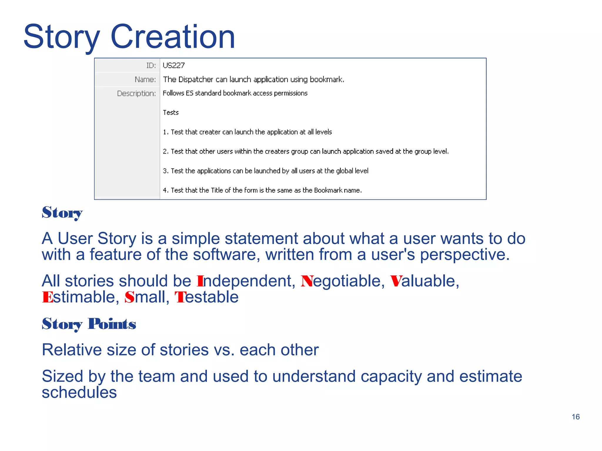 16
Story Creation
Story
A User Story is a simple statement about what a user wants to do
with a feature of the software, written from a user's perspective.
All stories should be Independent, Negotiable, Valuable,
Estimable, Small, Testable
Story Points
Relative size of stories vs. each other
Sized by the team and used to understand capacity and estimate
schedules
 