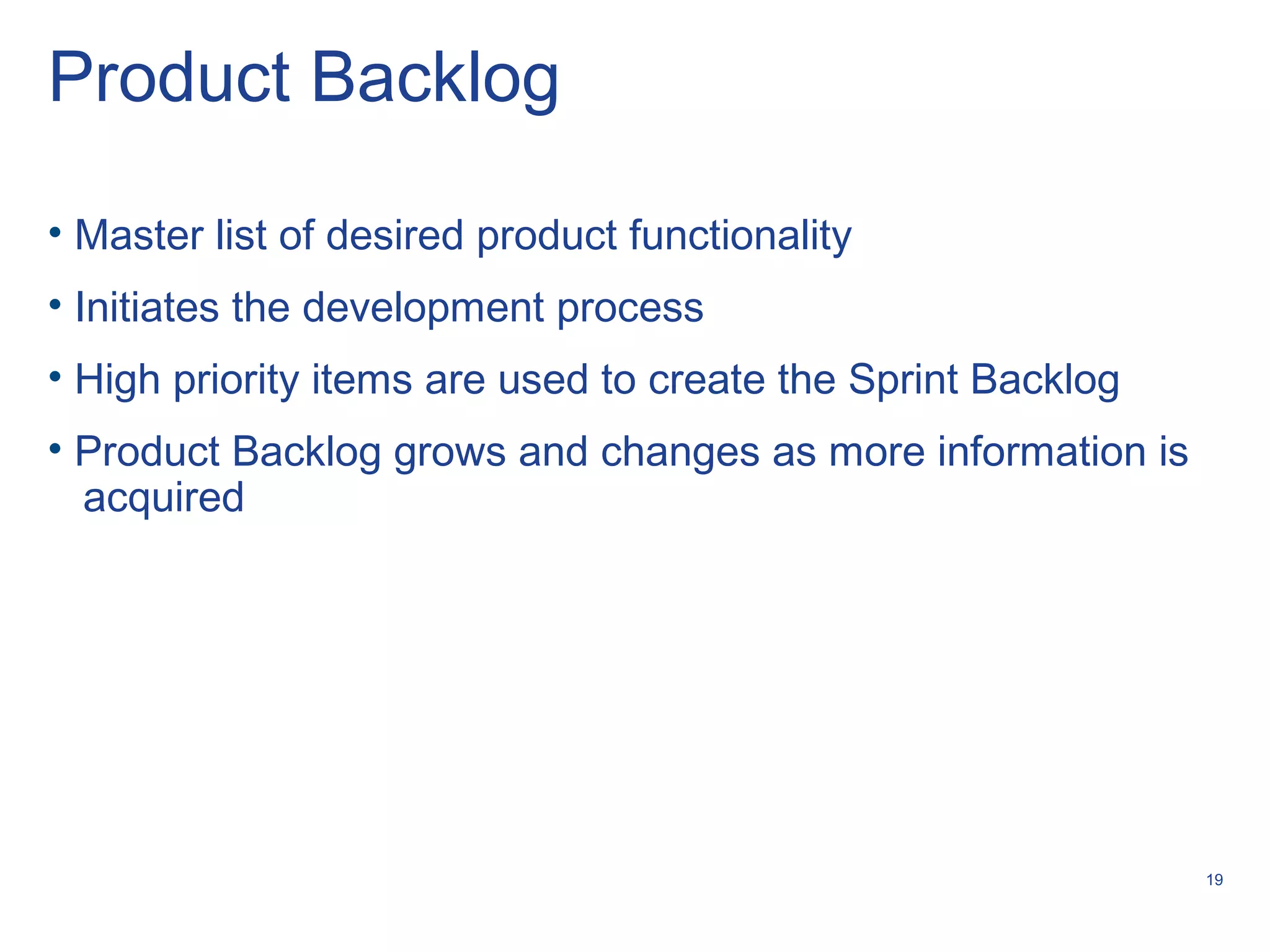 19
Product Backlog
• Master list of desired product functionality
• Initiates the development process
• High priority items are used to create the Sprint Backlog
• Product Backlog grows and changes as more information is
acquired
 