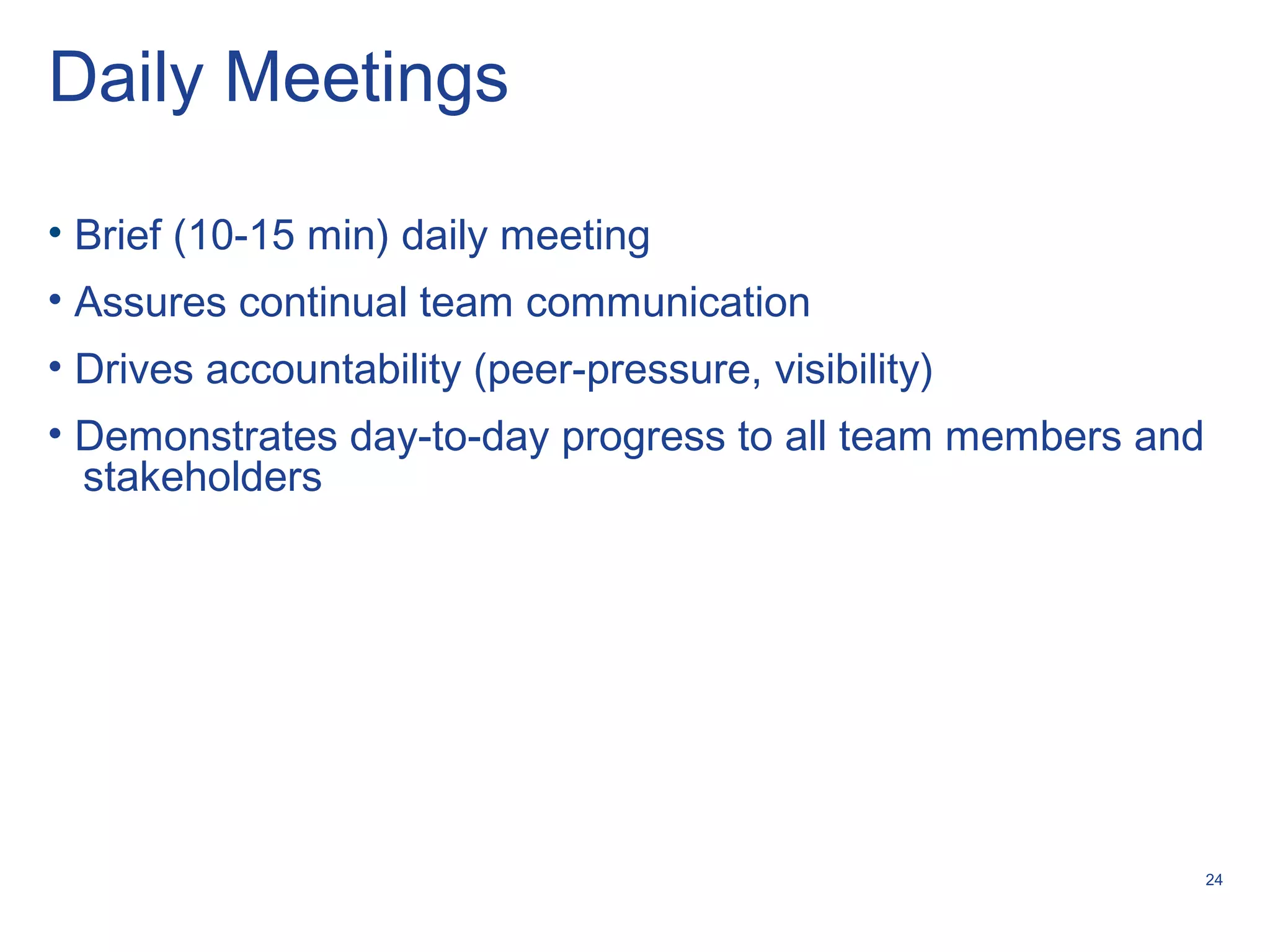 24
Daily Meetings
• Brief (10-15 min) daily meeting
• Assures continual team communication
• Drives accountability (peer-pressure, visibility)
• Demonstrates day-to-day progress to all team members and
stakeholders
 