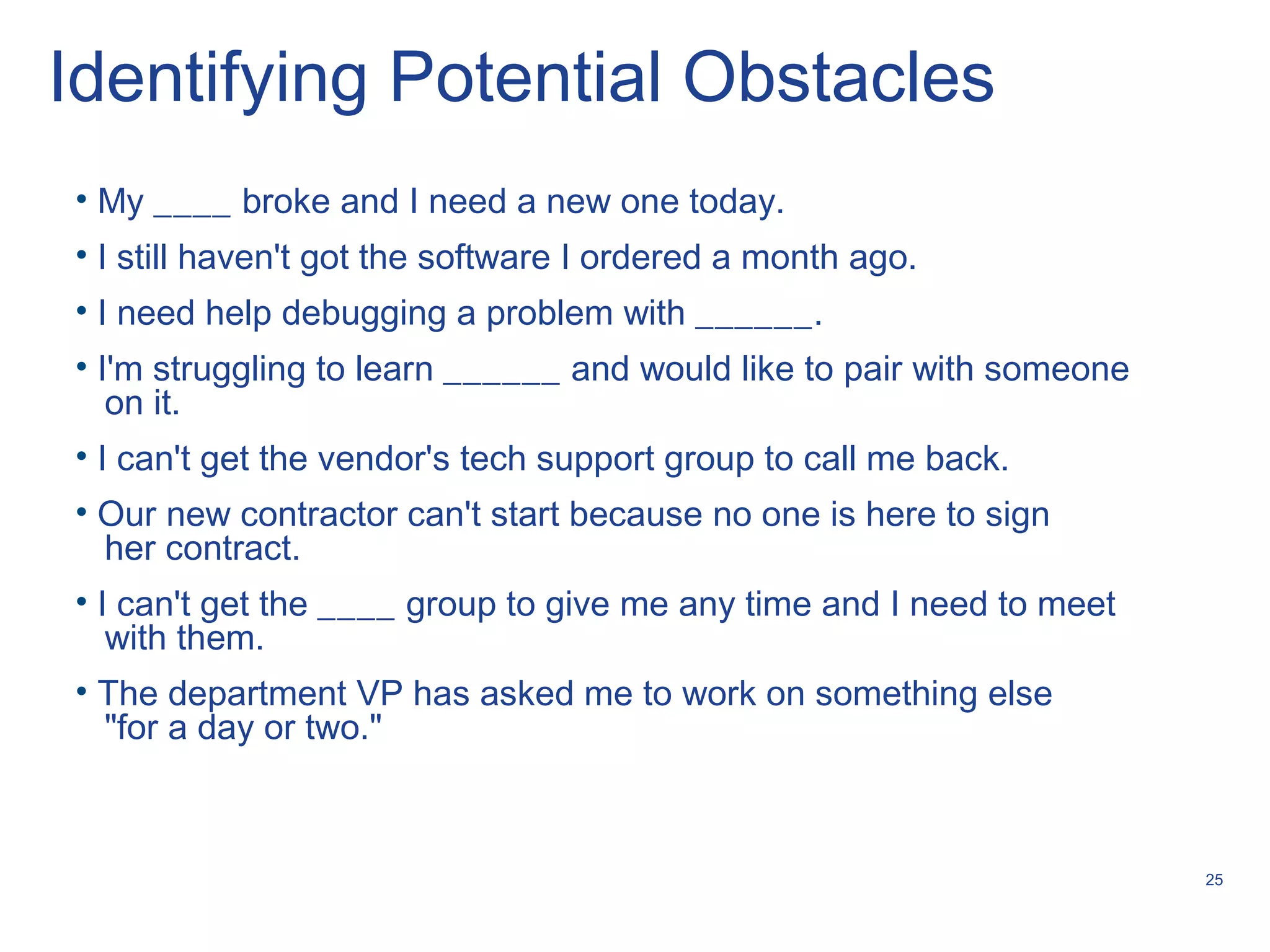 25
Identifying Potential Obstacles
• My ____ broke and I need a new one today.
• I still haven't got the software I ordered a month ago.
• I need help debugging a problem with ______.
• I'm struggling to learn ______ and would like to pair with someone
on it.
• I can't get the vendor's tech support group to call me back.
• Our new contractor can't start because no one is here to sign
her contract.
• I can't get the ____ group to give me any time and I need to meet
with them.
• The department VP has asked me to work on something else
"for a day or two."
 