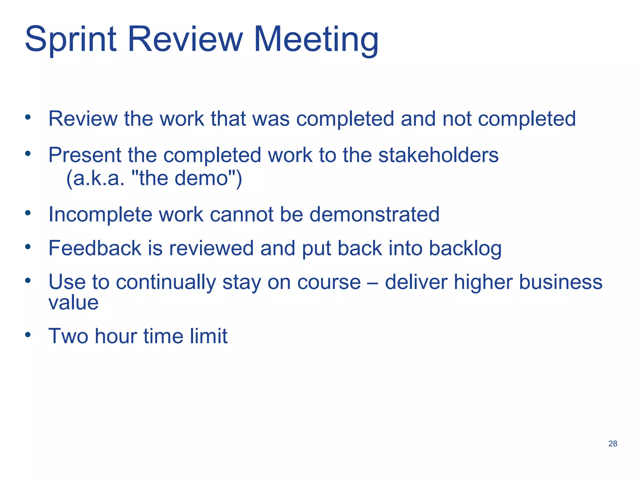 28
Sprint Review Meeting
• Review the work that was completed and not completed
• Present the completed work to the stakeholders
(a.k.a. "the demo")
• Incomplete work cannot be demonstrated
• Feedback is reviewed and put back into backlog
• Use to continually stay on course – deliver higher business
value
• Two hour time limit
 