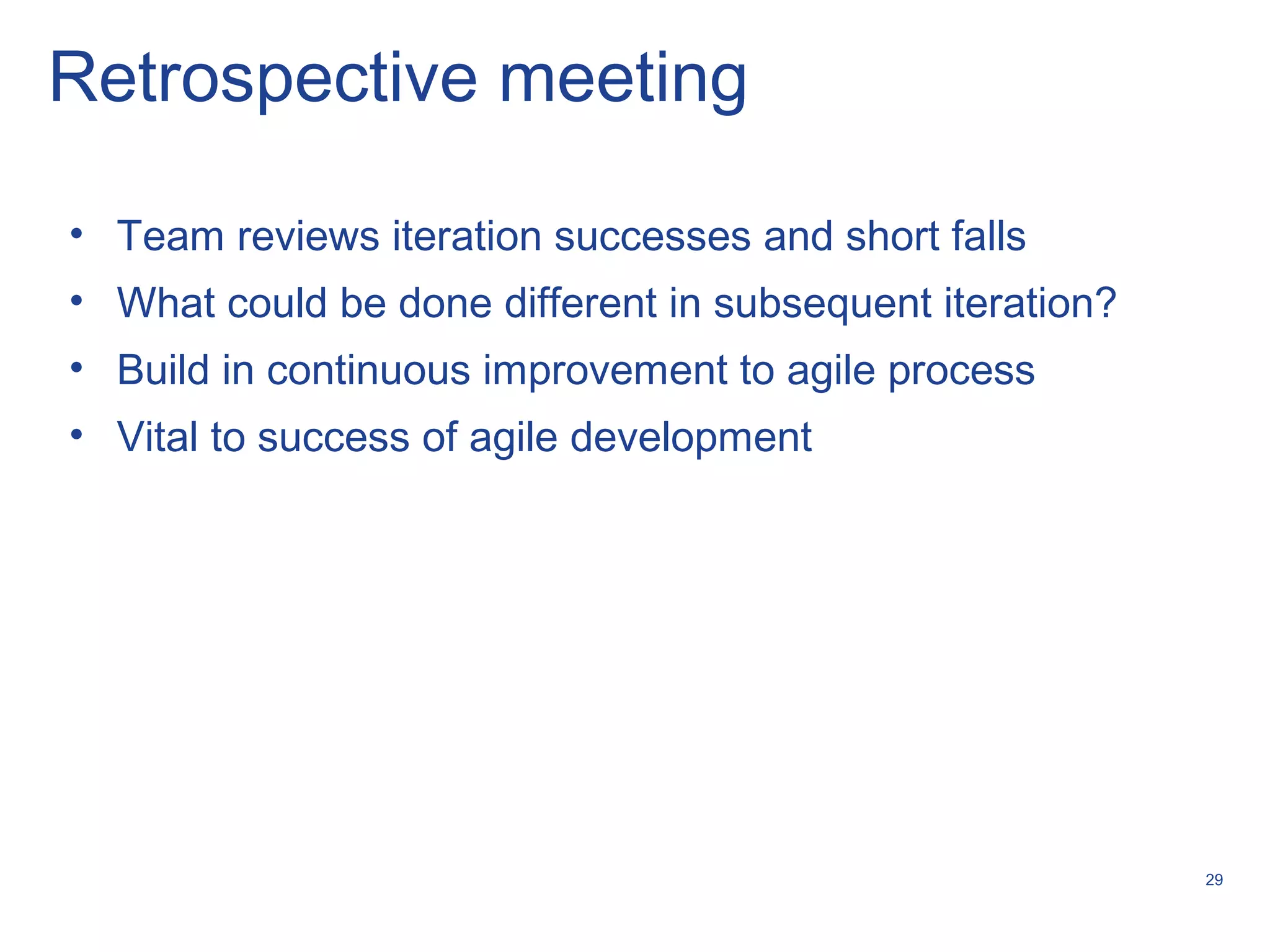 29
Retrospective meeting
• Team reviews iteration successes and short falls
• What could be done different in subsequent iteration?
• Build in continuous improvement to agile process
• Vital to success of agile development
 