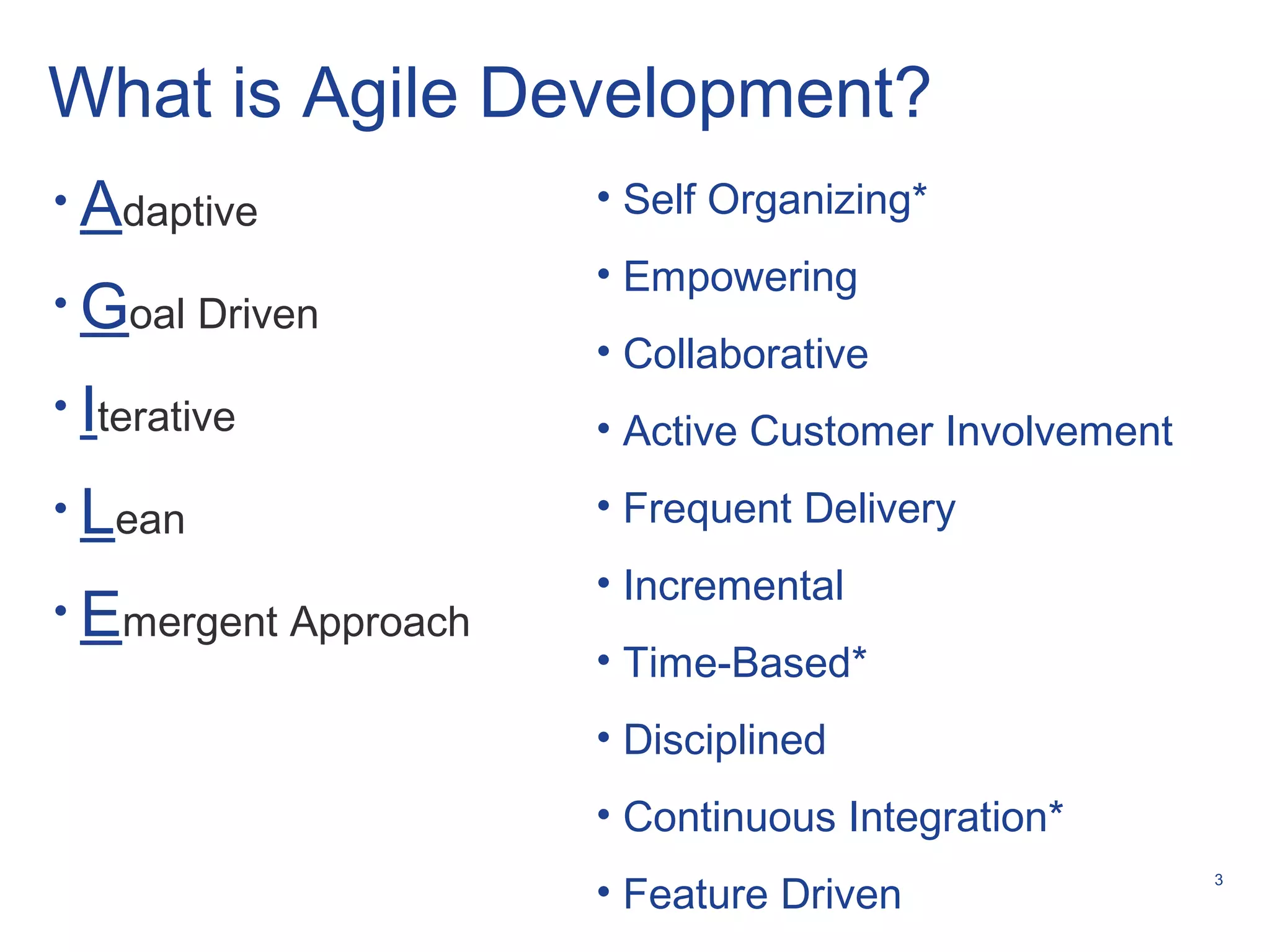 3
What is Agile Development?
• Self Organizing*
• Empowering
• Collaborative
• Active Customer Involvement
• Frequent Delivery
• Incremental
• Time-Based*
• Disciplined
• Continuous Integration*
• Feature Driven
• Adaptive
• Goal Driven
• Iterative
• Lean
• Emergent Approach
 