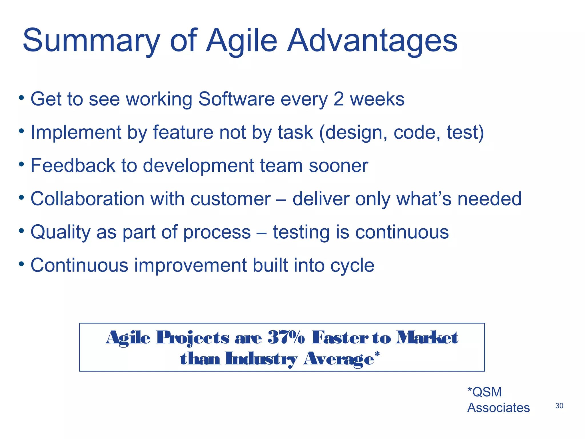 30
Summary of Agile Advantages
• Get to see working Software every 2 weeks
• Implement by feature not by task (design, code, test)
• Feedback to development team sooner
• Collaboration with customer – deliver only what’s needed
• Quality as part of process – testing is continuous
• Continuous improvement built into cycle
Agile Projects are 37% Fasterto Market
than Industry Average*
*QSM
Associates
 