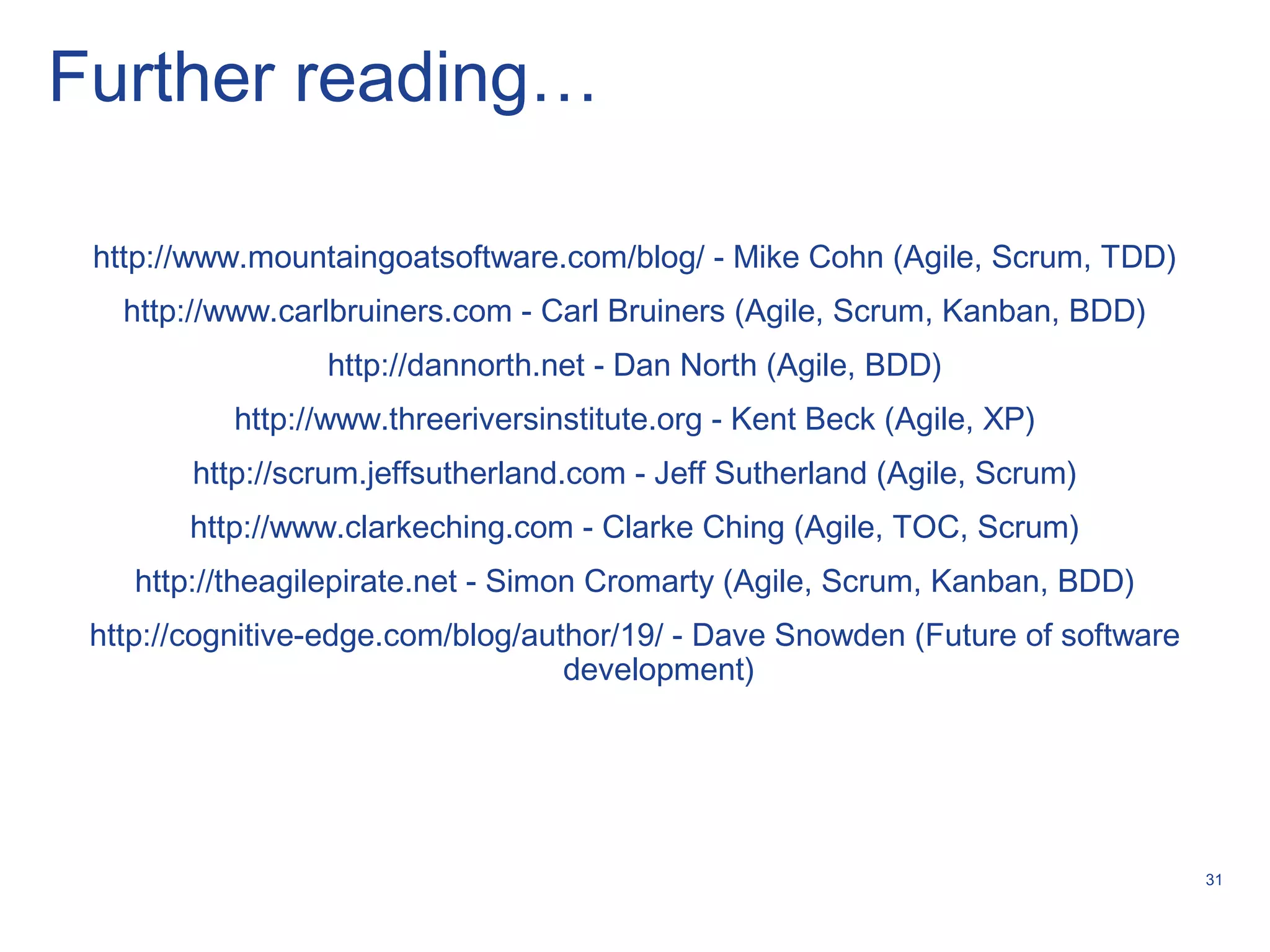 31
Further reading…
http://www.mountaingoatsoftware.com/blog/ - Mike Cohn (Agile, Scrum, TDD)
http://www.carlbruiners.com - Carl Bruiners (Agile, Scrum, Kanban, BDD)
http://dannorth.net - Dan North (Agile, BDD)
http://www.threeriversinstitute.org - Kent Beck (Agile, XP)
http://scrum.jeffsutherland.com - Jeff Sutherland (Agile, Scrum)
http://www.clarkeching.com - Clarke Ching (Agile, TOC, Scrum)
http://theagilepirate.net - Simon Cromarty (Agile, Scrum, Kanban, BDD)
http://cognitive-edge.com/blog/author/19/ - Dave Snowden (Future of software
development)
 