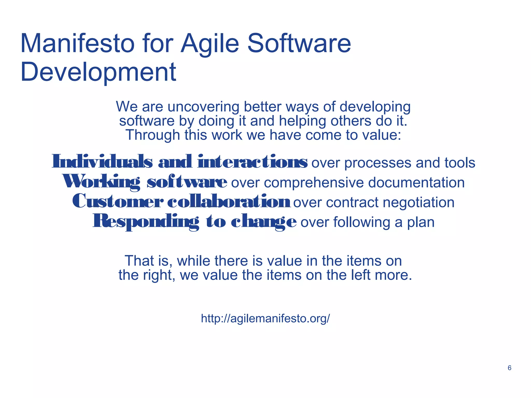6
Manifesto for Agile Software
Development
We are uncovering better ways of developing
software by doing it and helping others do it.
Through this work we have come to value:
Individuals and interactions over processes and tools
Working software over comprehensive documentation
Customercollaborationover contract negotiation
Responding to change over following a plan
That is, while there is value in the items on
the right, we value the items on the left more.
http://agilemanifesto.org/
 