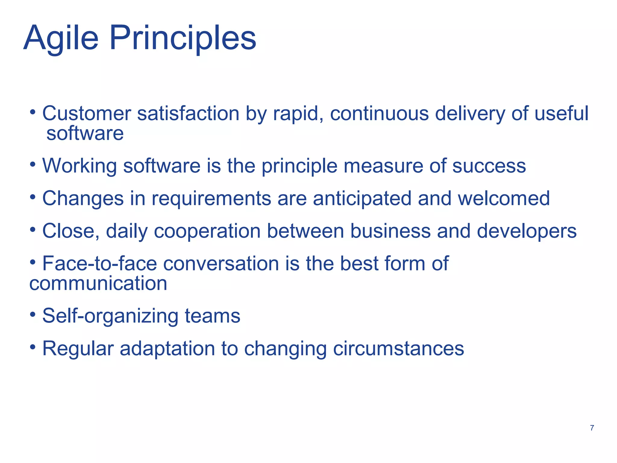 7
Agile Principles
• Customer satisfaction by rapid, continuous delivery of useful
software
• Working software is the principle measure of success
• Changes in requirements are anticipated and welcomed
• Close, daily cooperation between business and developers
• Face-to-face conversation is the best form of
communication
• Self-organizing teams
• Regular adaptation to changing circumstances
 