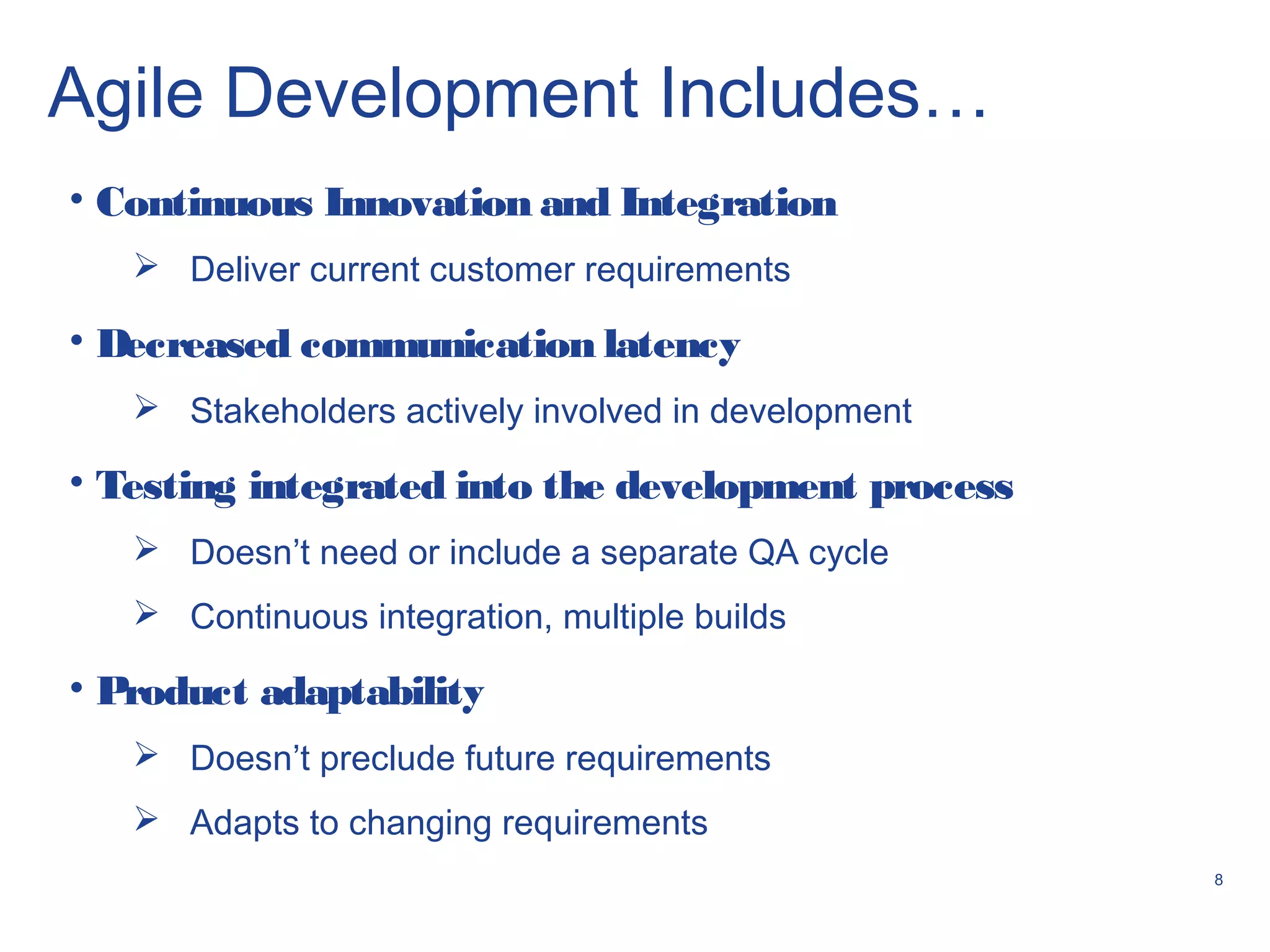 8
Agile Development Includes…
• Continuous Innovation and Integration
 Deliver current customer requirements
• Decreased communication latency
 Stakeholders actively involved in development
• Testing integrated into the development process
 Doesn’t need or include a separate QA cycle
 Continuous integration, multiple builds
• Product adaptability
 Doesn’t preclude future requirements
 Adapts to changing requirements
 