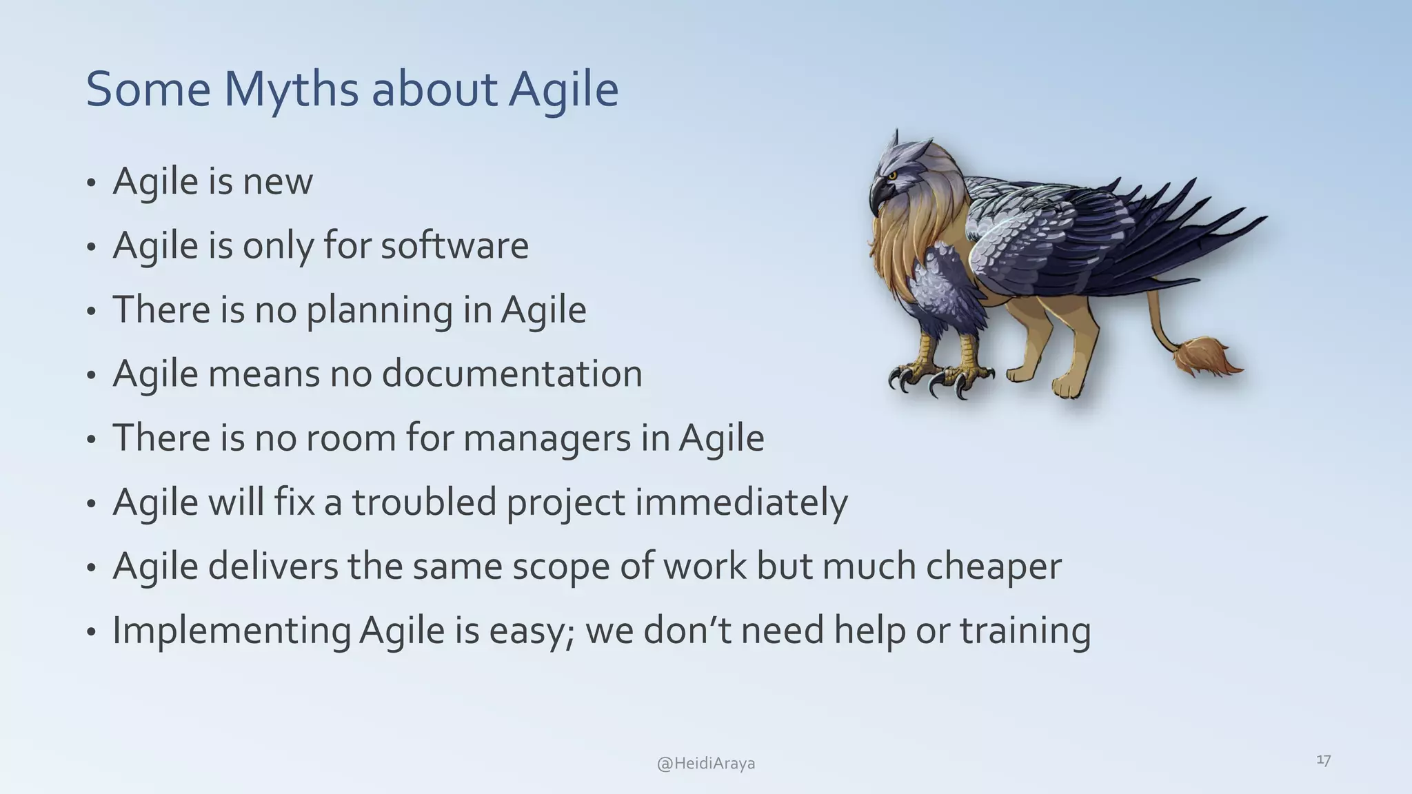 Some Myths about Agile
• Agile is new
• Agile is only for software
• There is no planning in Agile
• Agile means no documentation
• There is no room for managers in Agile
• Agile will fix a troubled project immediately
• Agile delivers the same scope of work but much cheaper
• ImplementingAgile is easy; we don’t need help or training
17@HeidiAraya
 