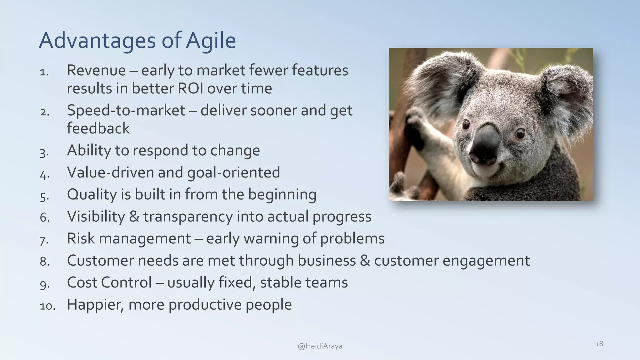 Advantages of Agile
1. Revenue – early to market fewer features
results in better ROI over time
2. Speed-to-market – deliver sooner and get
feedback
3. Ability to respond to change
4. Value-driven and goal-oriented
5. Quality is built in from the beginning
6. Visibility & transparency into actual progress
7. Risk management – early warning of problems
8. Customer needs are met through business & customer engagement
9. Cost Control – usually fixed, stable teams
10. Happier, more productive people
18@HeidiAraya
 