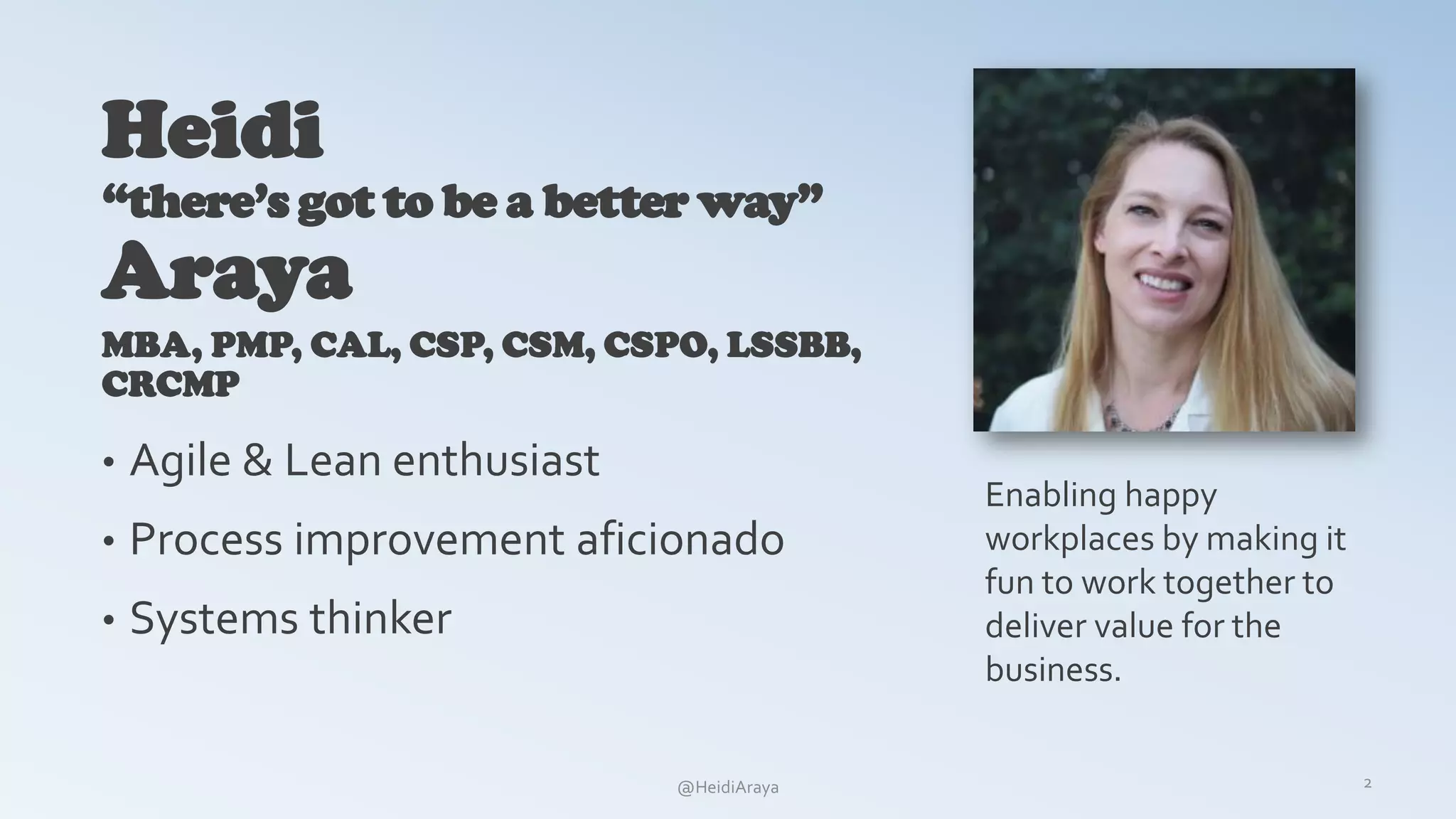 Heidi
“there’s got to be a better way”
Araya
MBA, PMP, CAL, CSP, CSM, CSPO, LSSBB,
CRCMP
• Agile & Lean enthusiast
• Process improvement aficionado
• Systems thinker
2
Enabling happy
workplaces by making it
fun to work together to
deliver value for the
business.
@HeidiAraya
 