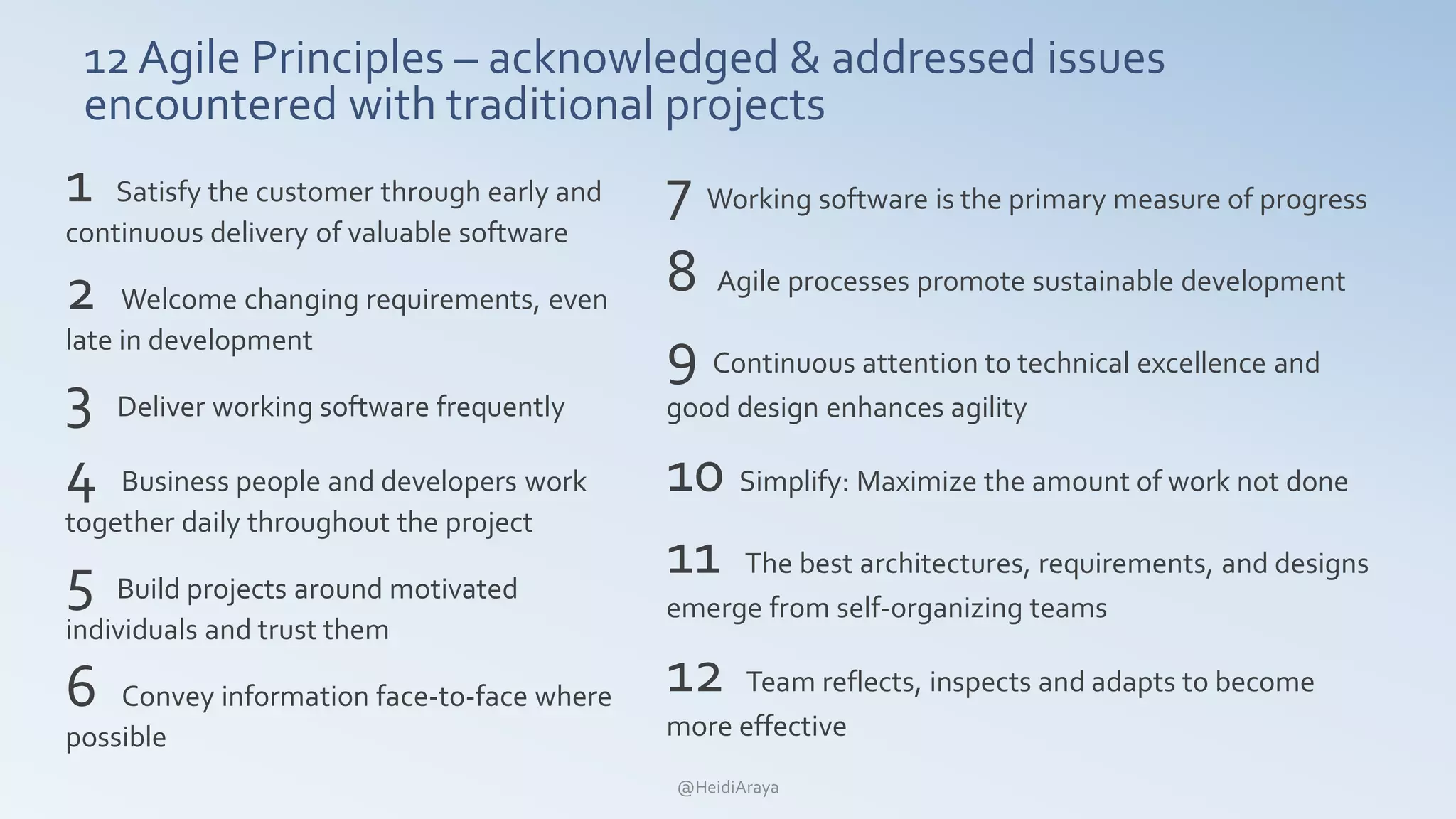 12 Agile Principles – acknowledged & addressed issues
encountered with traditional projects
1 Satisfy the customer through early and
continuous delivery of valuable software
2 Welcome changing requirements, even
late in development
3 Deliver working software frequently
4 Business people and developers work
together daily throughout the project
5 Build projects around motivated
individuals and trust them
6 Convey information face-to-face where
possible
7 Working software is the primary measure of progress
8 Agile processes promote sustainable development
9 Continuous attention to technical excellence and
good design enhances agility
10 Simplify: Maximize the amount of work not done
11 The best architectures, requirements, and designs
emerge from self-organizing teams
12 Team reflects, inspects and adapts to become
more effective
@HeidiAraya
 
