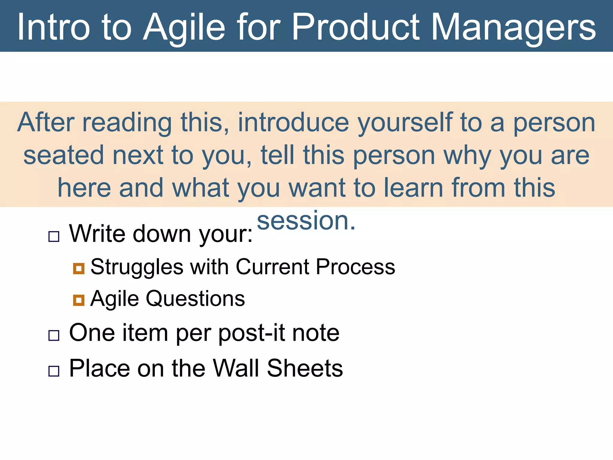 Intro to Agile for Product Managers
After reading this, introduce yourself to a person
seated next to you, tell this person why you are
here and what you want to learn from this
session.
 Write down your:
 Struggles

with Current Process
 Agile Questions



One item per post-it note
Place on the Wall Sheets

 