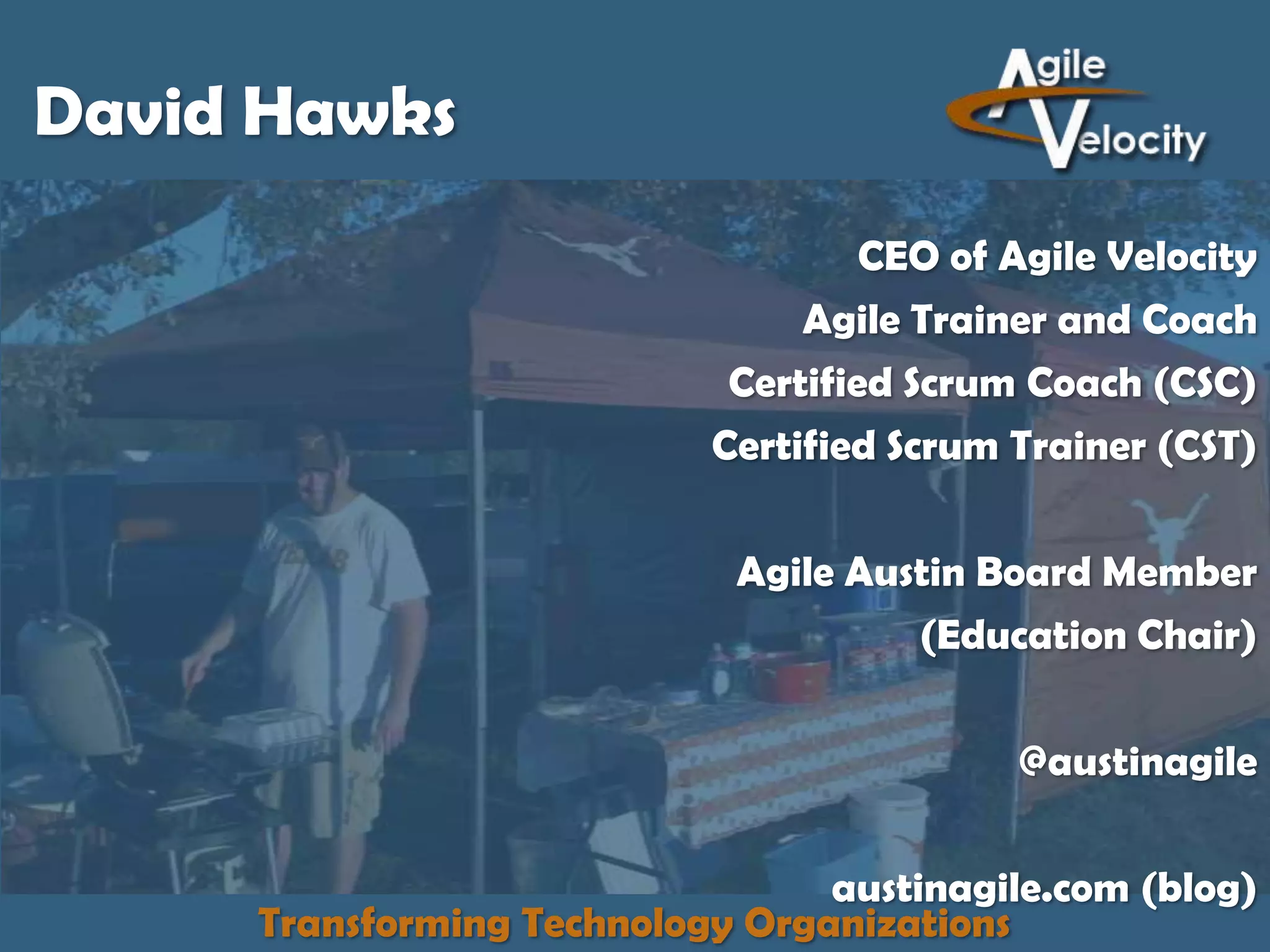 David Hawks
CEO of Agile Velocity
Agile Trainer and Coach
Certified Scrum Coach (CSC)
Certified Scrum Trainer (CST)

Agile Austin Board Member
(Education Chair)
@austinagile
austinagile.com (blog)
Transforming Technology Organizations

 
