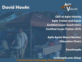 David Hawks
CEO of Agile Velocity
Agile Trainer and Coach
Certified Scrum Coach (CSC)
Certified Scrum Trainer (CST)

Agile Austin Board Member
(Education Chair)
@austinagile
austinagile.com (blog)
Transforming Technology Organizations

 