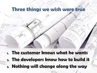 Three things we wish were true
9

1.
2.
3.

The customer knows what he wants
The developers know how to build it
Nothing will change along the way

 
