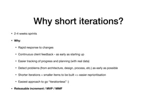 Why short iterations?
• 2-4 weeks sprints

• Why:

• Rapid response to changes

• Continuous client feedback - as early as starting up

• Easier tracking of progress and planning (with real data)

• Detect problems (from architecture, design, process, etc.) as early as possible

• Shorter iterations = smaller items to be built => easier reprioritisation

• Easiest approach to go “iterationless” :) 

• Releasable increment / MVP / MMF
 