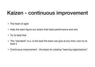 Kaizen - continuous improvement
• The heart of agile 

• Help the team ﬁgure out what’s their best performance and why

• Try to beat that

• The “standard” m.o. is the best the team can give at any time; now try to
beat it

• Continuous improvement - the basis for creating “learning organisations”
 