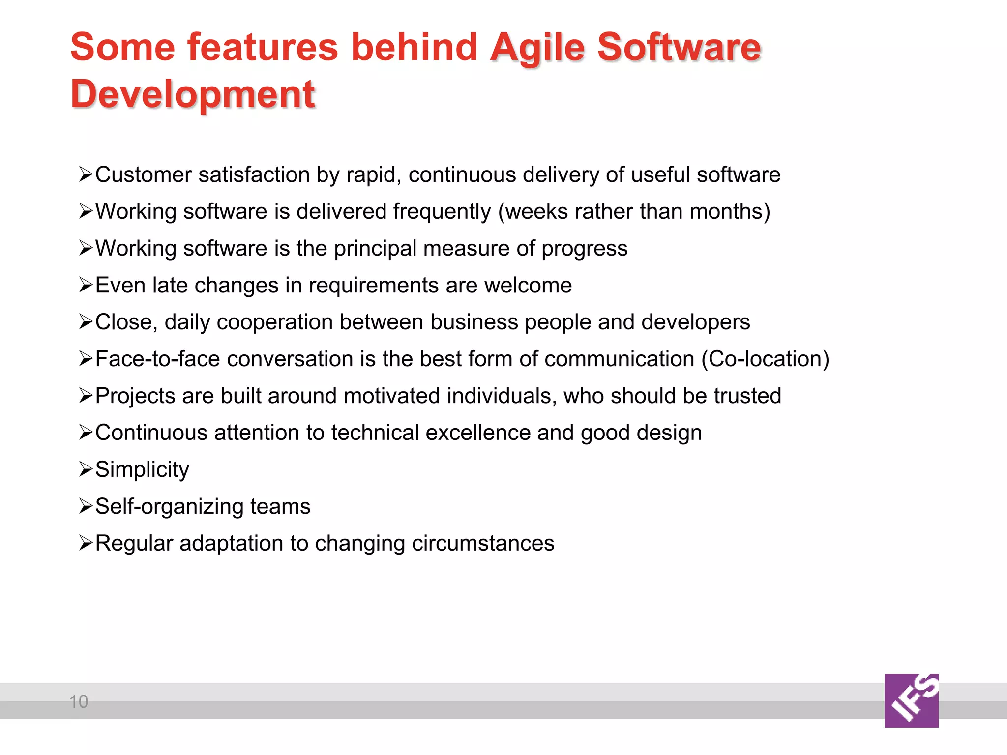 10
Some features behind Agile Software
Development
Customer satisfaction by rapid, continuous delivery of useful software
Working software is delivered frequently (weeks rather than months)
Working software is the principal measure of progress
Even late changes in requirements are welcome
Close, daily cooperation between business people and developers
Face-to-face conversation is the best form of communication (Co-location)
Projects are built around motivated individuals, who should be trusted
Continuous attention to technical excellence and good design
Simplicity
Self-organizing teams
Regular adaptation to changing circumstances
 