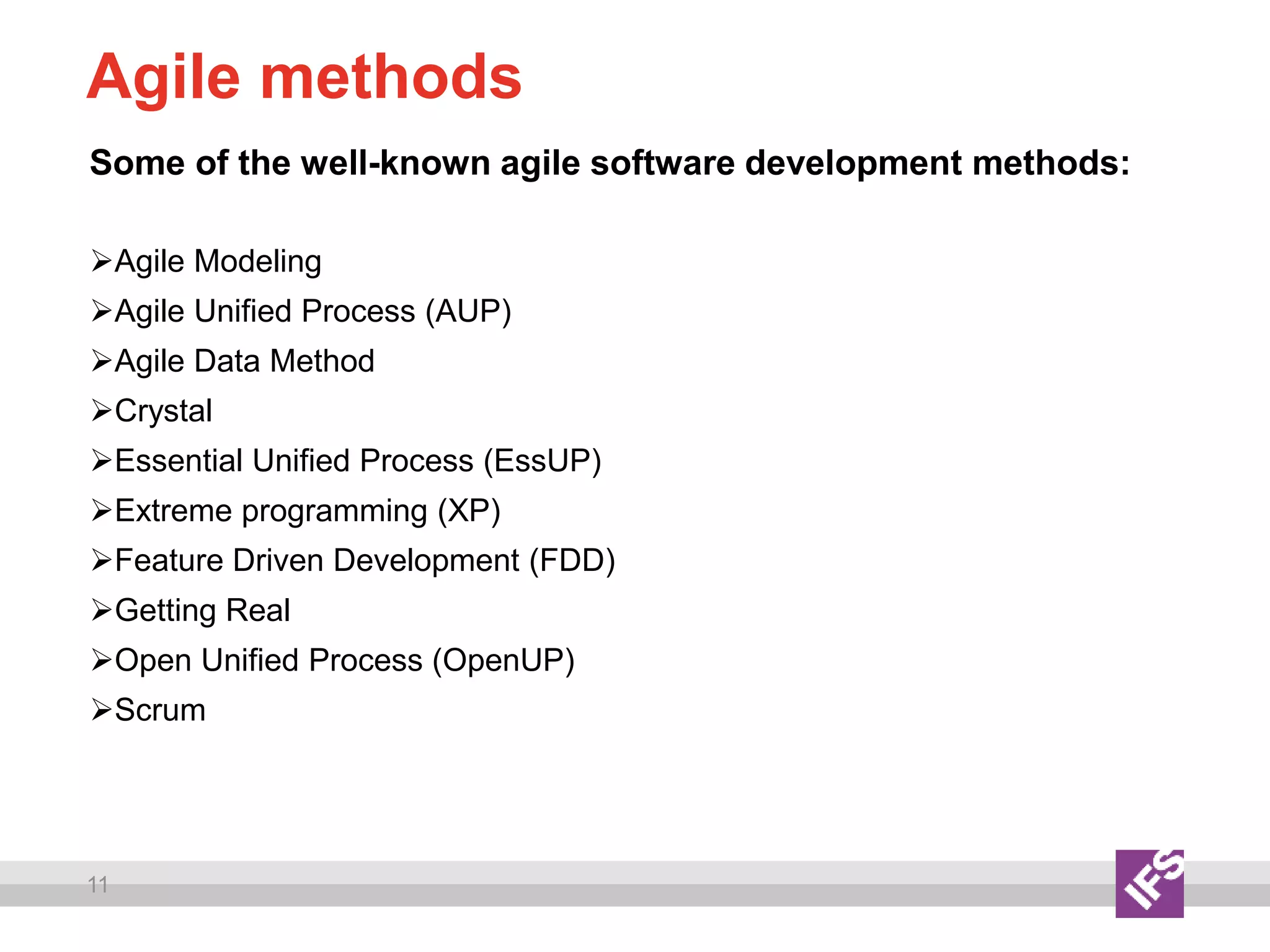 11
Agile methods
Some of the well-known agile software development methods:
Agile Modeling
Agile Unified Process (AUP)
Agile Data Method
Crystal
Essential Unified Process (EssUP)
Extreme programming (XP)
Feature Driven Development (FDD)
Getting Real
Open Unified Process (OpenUP)
Scrum
 