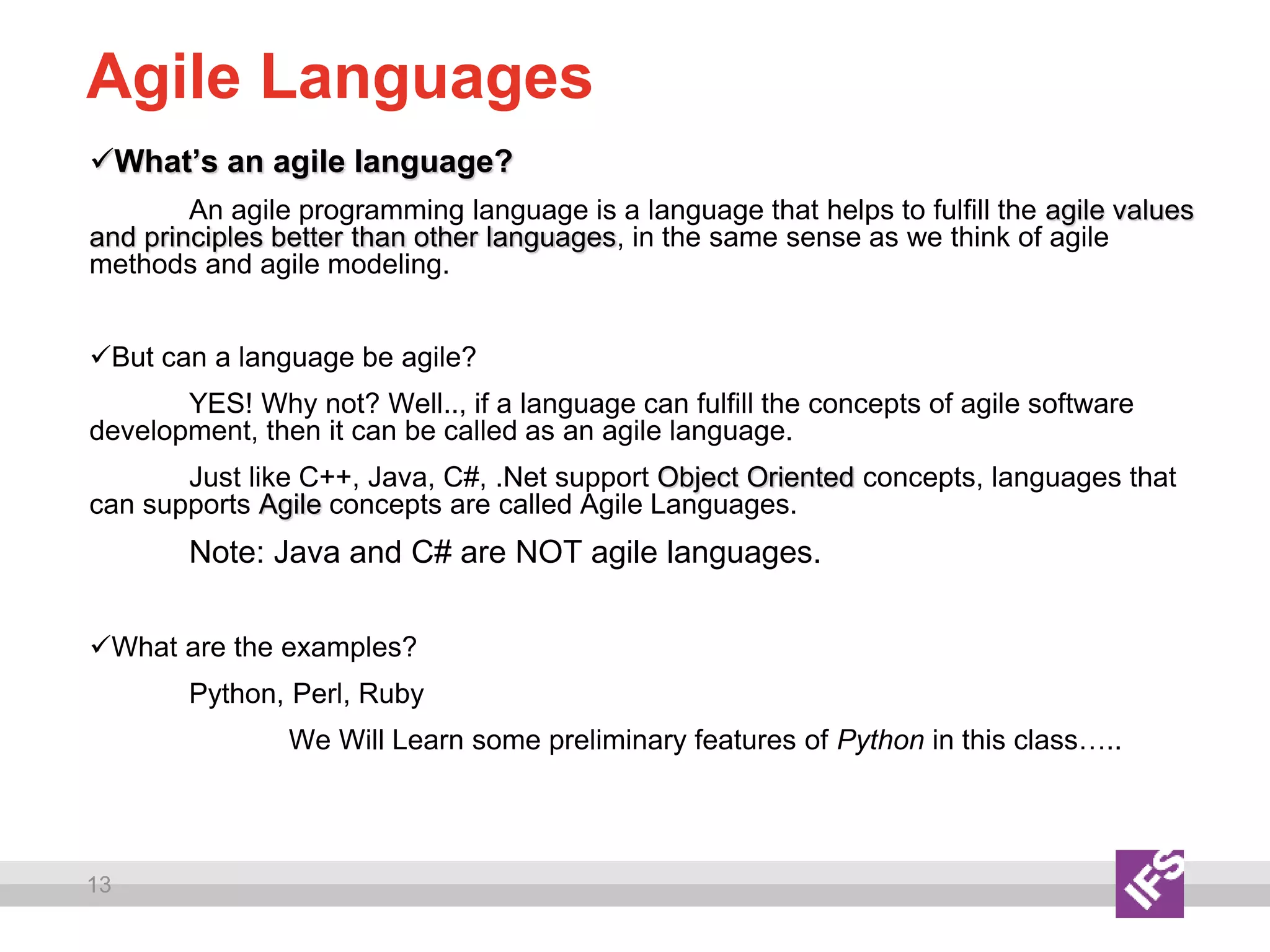13
Agile Languages
What’s an agile language?
An agile programming language is a language that helps to fulfill the agile values
and principles better than other languages, in the same sense as we think of agile
methods and agile modeling.
But can a language be agile?
YES! Why not? Well.., if a language can fulfill the concepts of agile software
development, then it can be called as an agile language.
Just like C++, Java, C#, .Net support Object Oriented concepts, languages that
can supports Agile concepts are called Agile Languages.
Note: Java and C# are NOT agile languages.
What are the examples?
Python, Perl, Ruby
We Will Learn some preliminary features of Python in this class…..
 