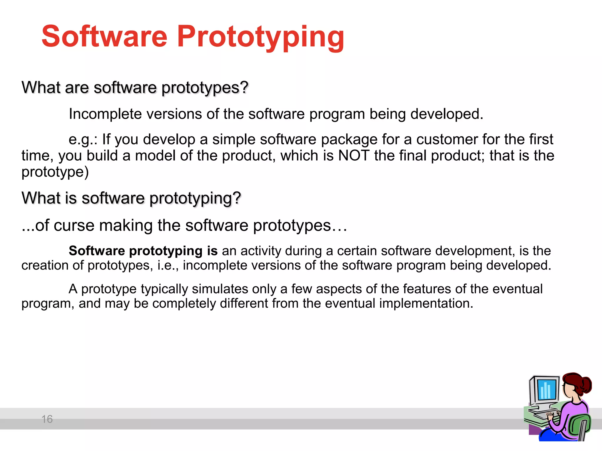 16
Software Prototyping
What are software prototypes?
Incomplete versions of the software program being developed.
e.g.: If you develop a simple software package for a customer for the first
time, you build a model of the product, which is NOT the final product; that is the
prototype)
What is software prototyping?
...of curse making the software prototypes…
Software prototyping is an activity during a certain software development, is the
creation of prototypes, i.e., incomplete versions of the software program being developed.
A prototype typically simulates only a few aspects of the features of the eventual
program, and may be completely different from the eventual implementation.
 