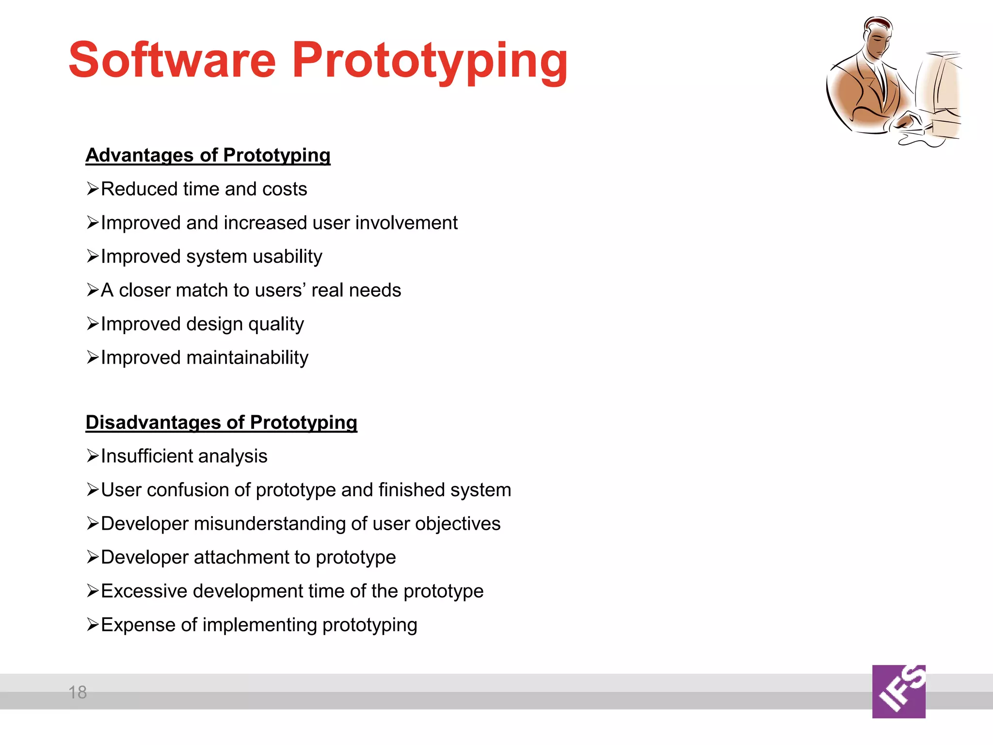 18
Software Prototyping
Advantages of Prototyping
Reduced time and costs
Improved and increased user involvement
Improved system usability
A closer match to users’ real needs
Improved design quality
Improved maintainability
Disadvantages of Prototyping
Insufficient analysis
User confusion of prototype and finished system
Developer misunderstanding of user objectives
Developer attachment to prototype
Excessive development time of the prototype
Expense of implementing prototyping
 