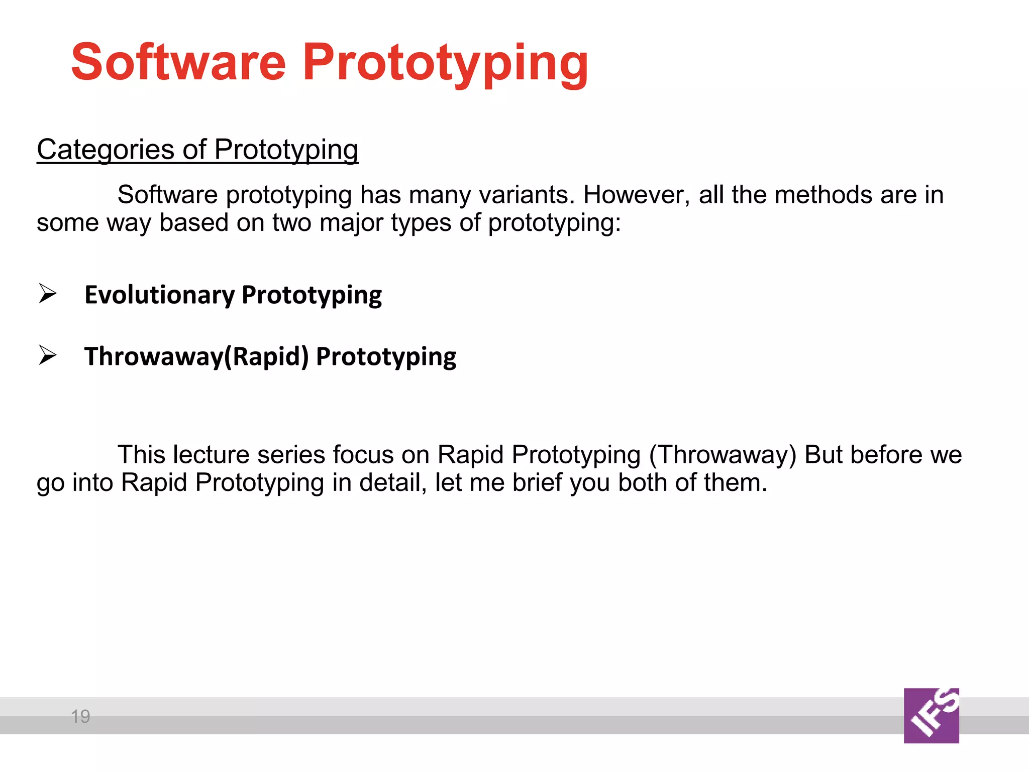 19
Software Prototyping
Categories of Prototyping
Software prototyping has many variants. However, all the methods are in
some way based on two major types of prototyping:
 Evolutionary Prototyping
 Throwaway(Rapid) Prototyping
This lecture series focus on Rapid Prototyping (Throwaway) But before we
go into Rapid Prototyping in detail, let me brief you both of them.
 