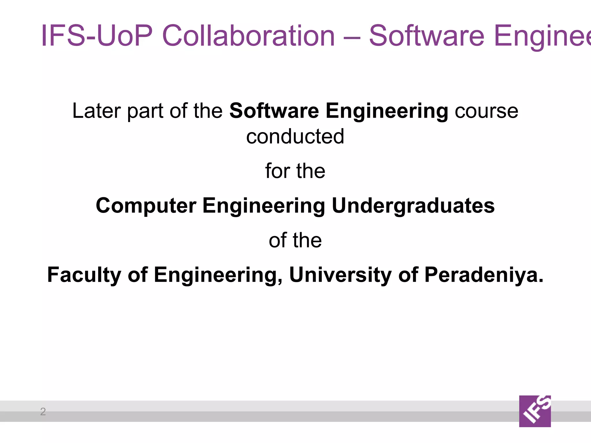 2
IFS-UoP Collaboration – Software Enginee
Later part of the Software Engineering course
conducted
for the
Computer Engineering Undergraduates
of the
Faculty of Engineering, University of Peradeniya.
 