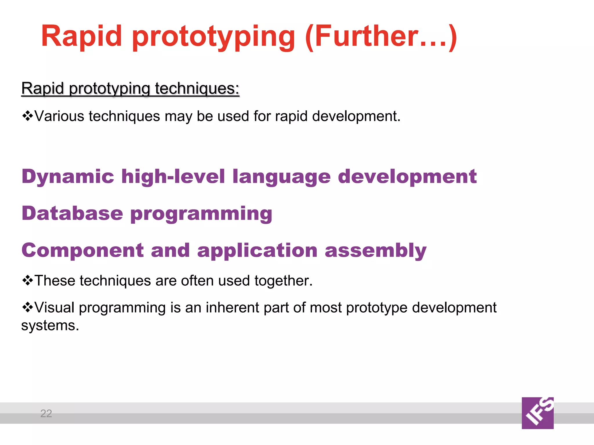 22
Rapid prototyping (Further…)
Rapid prototyping techniques:
Various techniques may be used for rapid development.
Dynamic high-level language development
Database programming
Component and application assembly
These techniques are often used together.
Visual programming is an inherent part of most prototype development
systems.
 