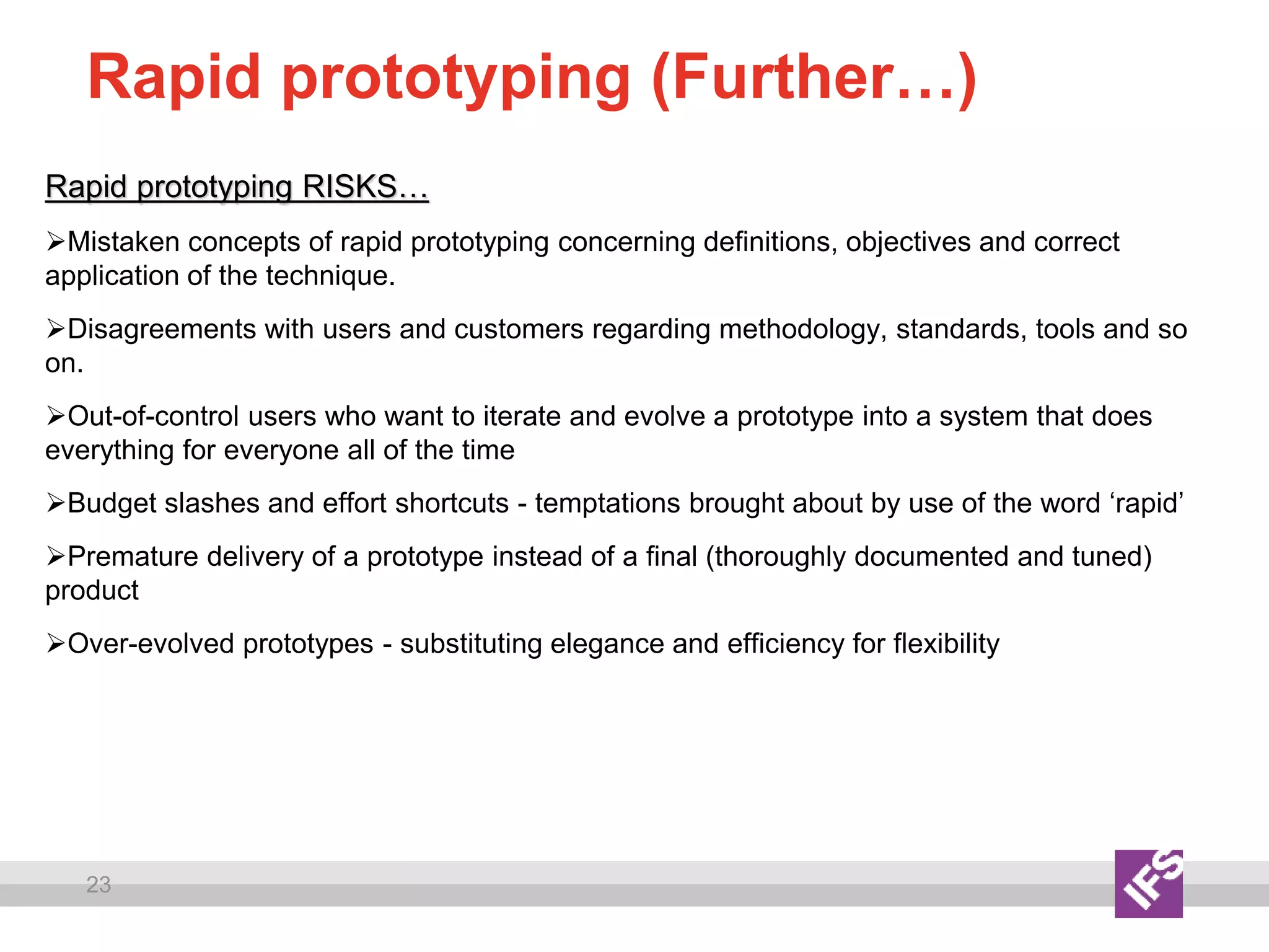 23
Rapid prototyping (Further…)
Rapid prototyping RISKS…
Mistaken concepts of rapid prototyping concerning definitions, objectives and correct
application of the technique.
Disagreements with users and customers regarding methodology, standards, tools and so
on.
Out-of-control users who want to iterate and evolve a prototype into a system that does
everything for everyone all of the time
Budget slashes and effort shortcuts - temptations brought about by use of the word ‘rapid’
Premature delivery of a prototype instead of a final (thoroughly documented and tuned)
product
Over-evolved prototypes - substituting elegance and efficiency for flexibility
 
